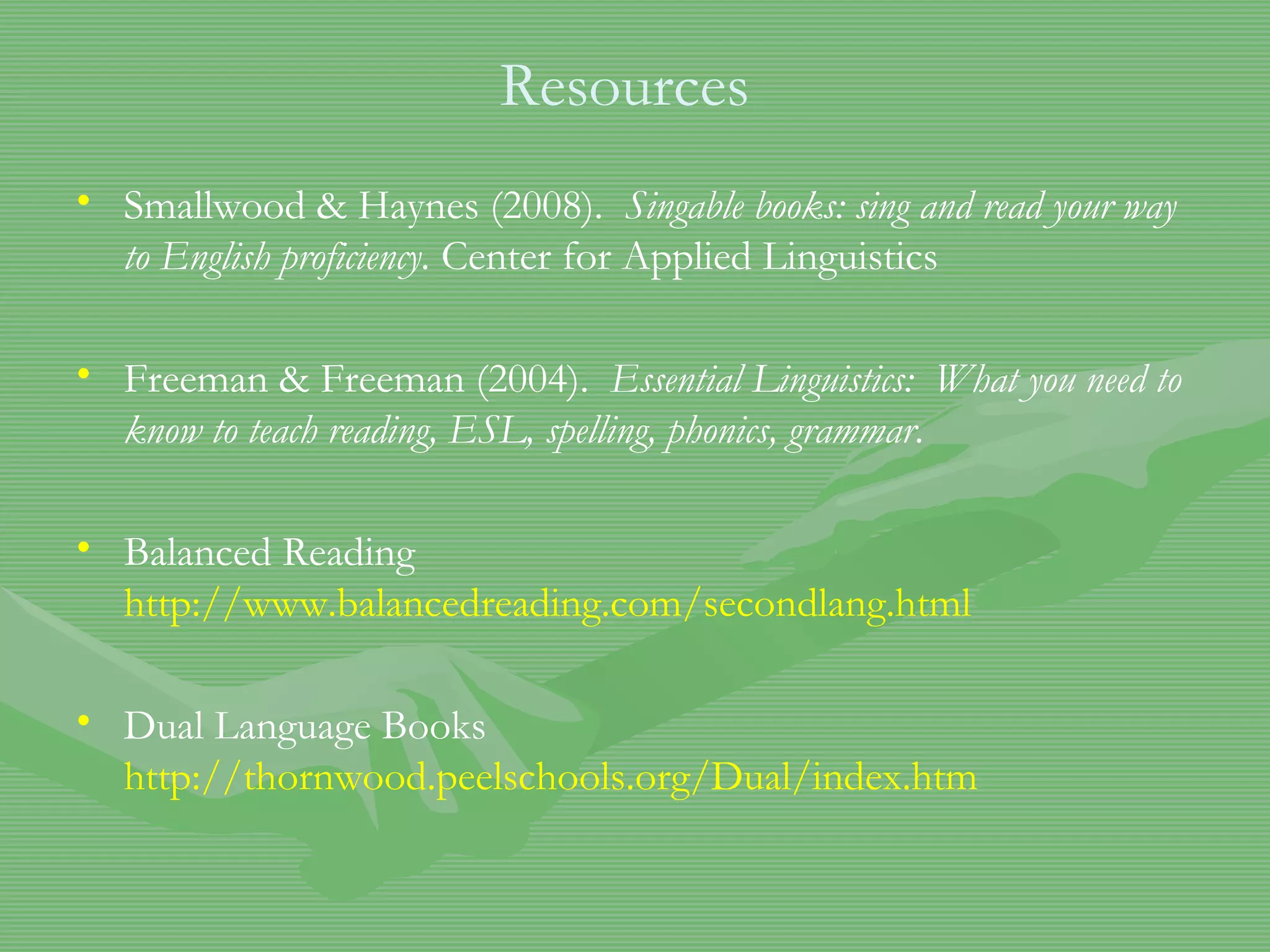 Resources Smallwood & Haynes (2008).  Singable books: sing and read your way to English proficiency.  Center for Applied Linguistics Freeman & Freeman (2004).  Essential Linguistics:  What you need to know to teach reading, ESL, spelling, phonics, grammar .  Balanced Reading  http://www.balancedreading.com/secondlang.html Dual Language Books  http://thornwood.peelschools.org/Dual/index.htm 