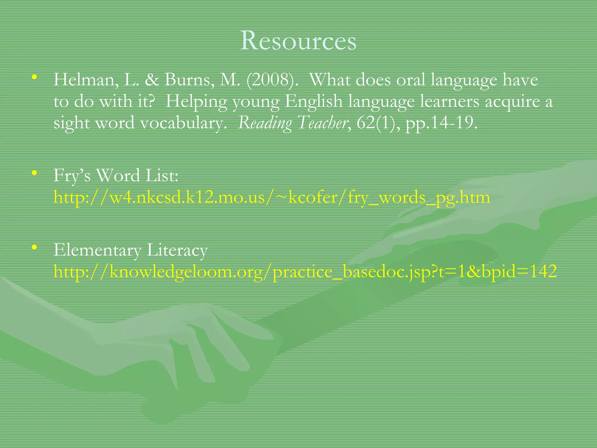 Resources Helman, L. & Burns, M. (2008).  What does oral language have to do with it?  Helping young English language learners acquire a sight word vocabulary.  Reading Teacher , 62(1), pp.14-19. Fry’s Word List:  http://w4.nkcsd.k12.mo.us/~kcofer/fry_words_pg.htm Elementary Literacy  http://knowledgeloom.org/practice_basedoc.jsp?t=1&bpid=1427&aspect=3&location=2&parentid=1426&bpinterid=1426&spotlightid=1393&testflag=yes#1 