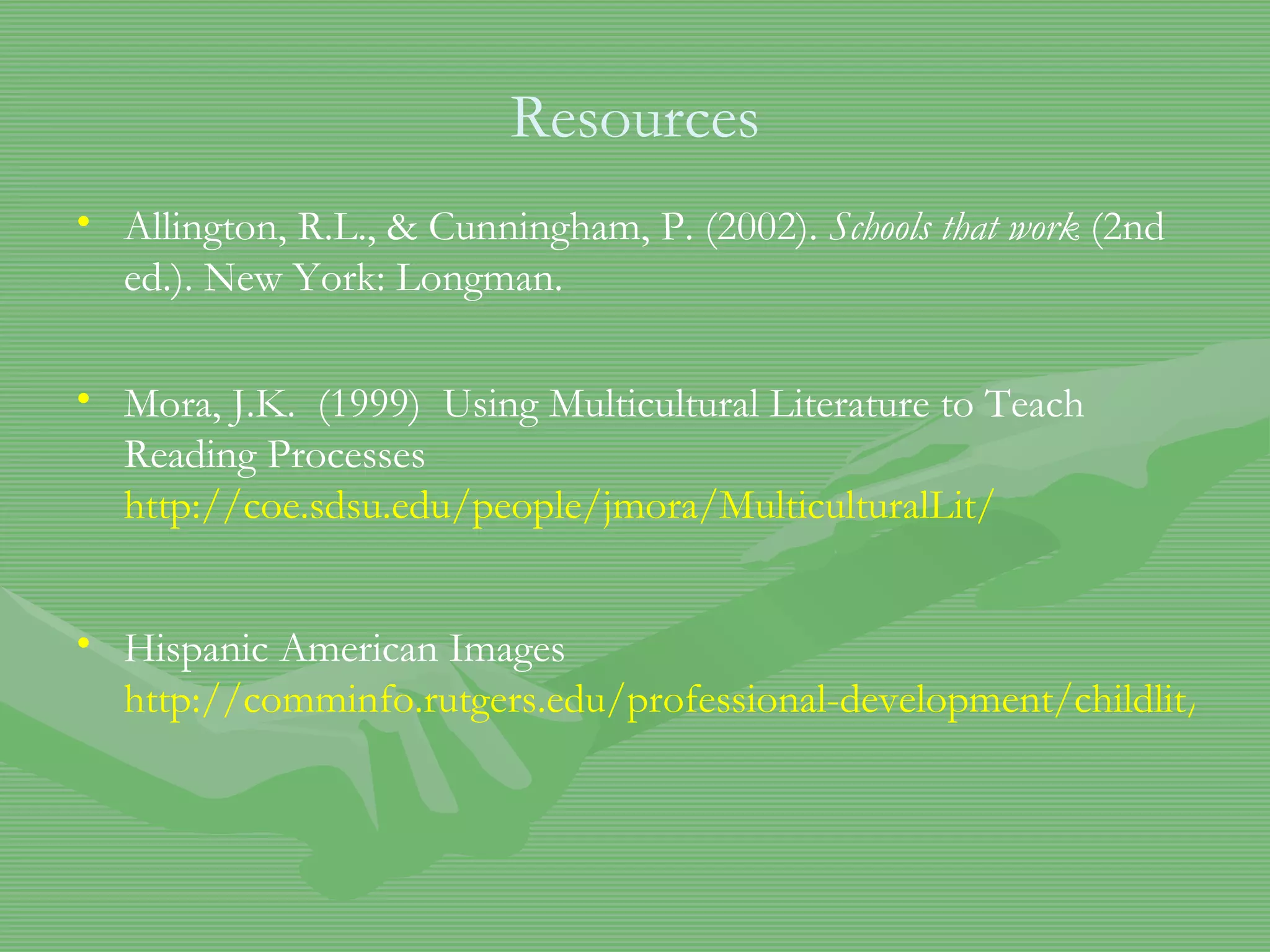 Resources Allington, R.L., & Cunningham, P. (2002).  Schools that work  (2nd ed.). New York: Longman.  Mora, J.K.  (1999)  Using Multicultural Literature to Teach Reading Processes  http://coe.sdsu.edu/people/jmora/MulticulturalLit / Hispanic American Images  http://comminfo.rutgers.edu/professional-development/childlit/ChildrenLit/hispanic.html 