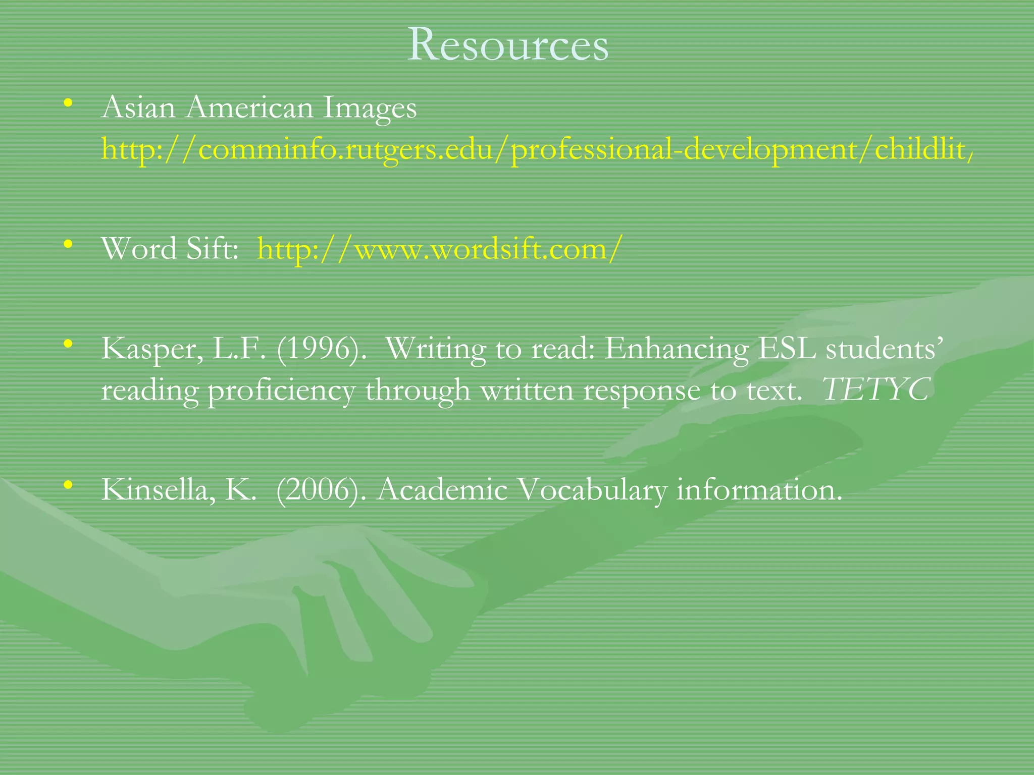 Resources Asian American Images  http://comminfo.rutgers.edu/professional-development/childlit/ChildrenLit/asian.html Word Sift:  http://www.wordsift.com/ Kasper, L.F. (1996).  Writing to read: Enhancing ESL students’ reading proficiency through written response to text.  TETYC Kinsella, K.  (2006). Academic Vocabulary information.  