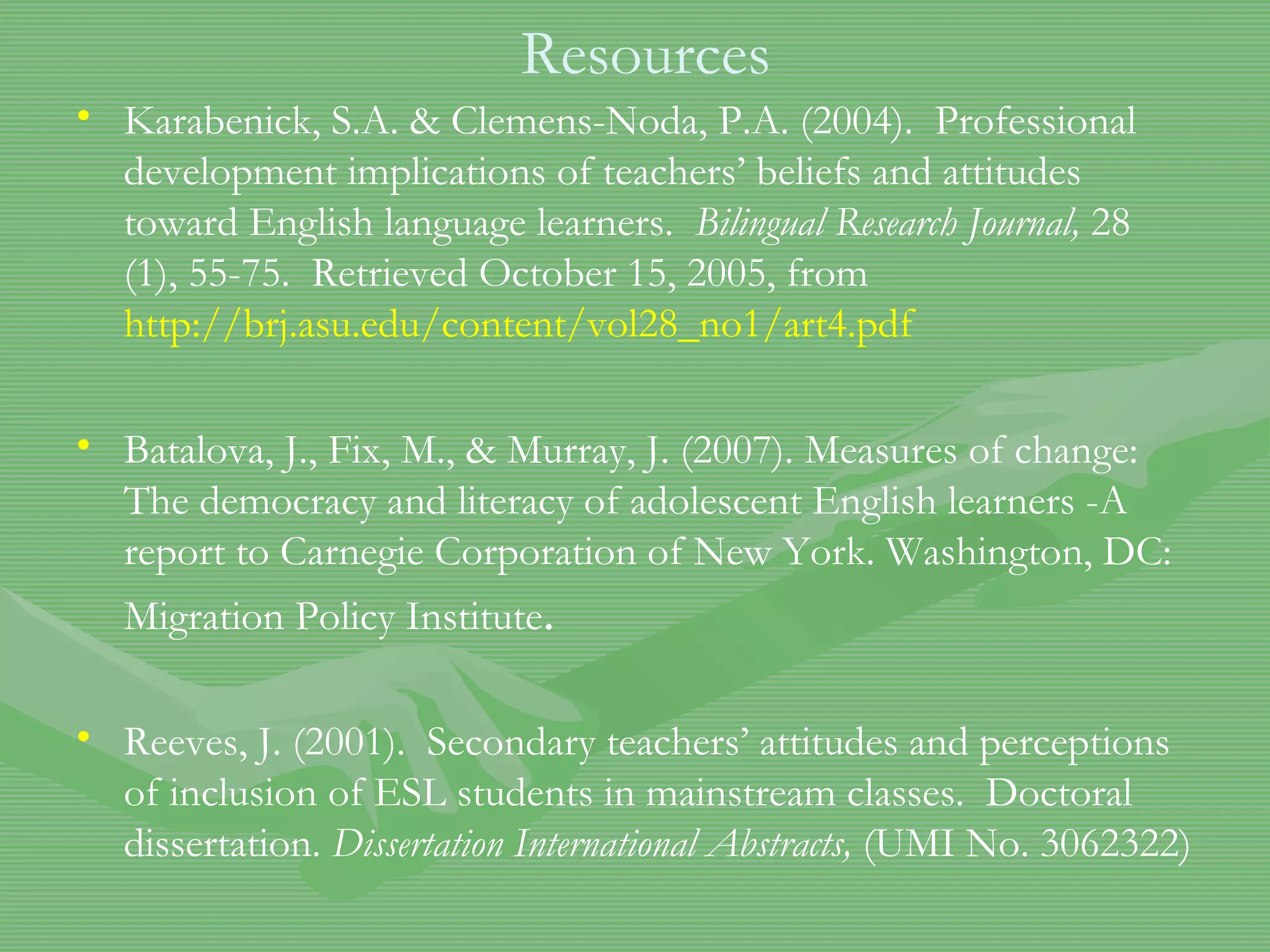 Resources Karabenick, S.A. & Clemens-Noda, P.A. (2004).  Professional development implications of teachers’ beliefs and attitudes toward English language learners.  Bilingual Research Journal,  28 (1), 55-75.  Retrieved October 15, 2005, from  http://brj.asu.edu/content/vol28_no1/art4.pdf Batalova, J., Fix, M., & Murray, J. (2007). Measures of change: The democracy and literacy of adolescent English learners -A report to Carnegie Corporation of New York. Washington, DC: Migration Policy Institute .   Reeves, J. (2001).  Secondary teachers’ attitudes and perceptions of inclusion of ESL students in mainstream classes.  Doctoral dissertation.  Dissertation International Abstracts,  (UMI No. 3062322) 