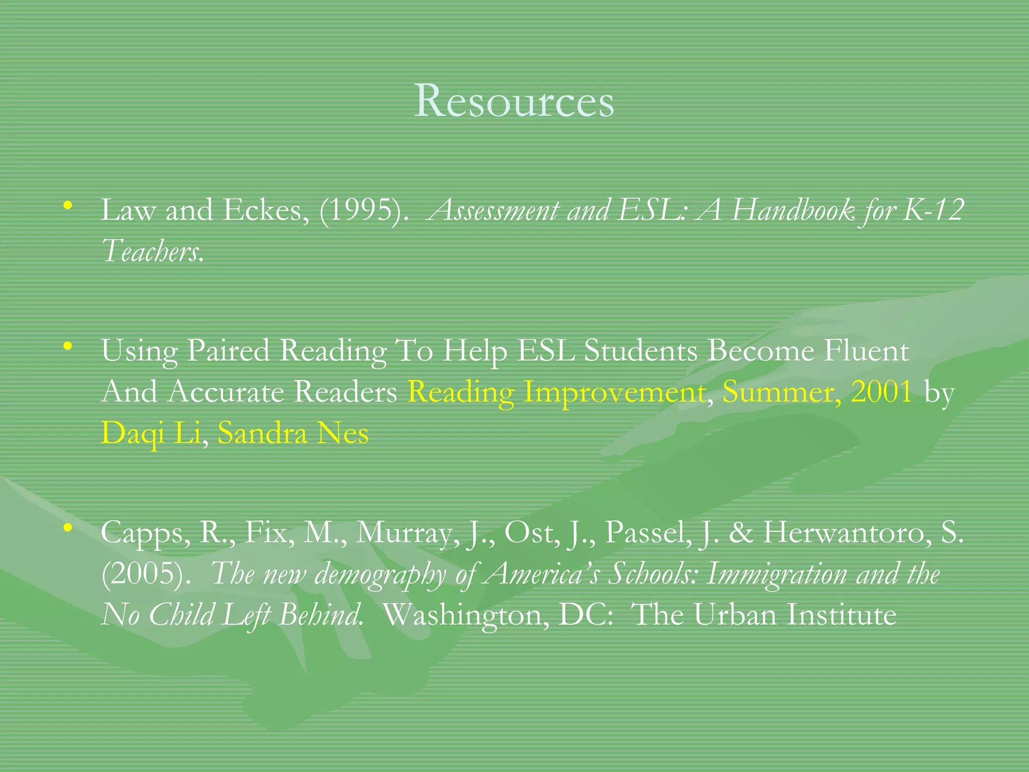 Resources Law and Eckes, (1995).  Assessment and ESL: A Handbook for K-12 Teachers.  Using Paired Reading To Help ESL Students Become Fluent And Accurate Readers  Reading Improvement ,  Summer, 2001  by  Daqi  Li ,  Sandra  Nes   Capps, R., Fix, M., Murray, J., Ost, J., Passel, J. & Herwantoro, S. (2005).  The new demography of America’s Schools: Immigration and the No Child Left Behind.   Washington, DC:  The Urban Institute 