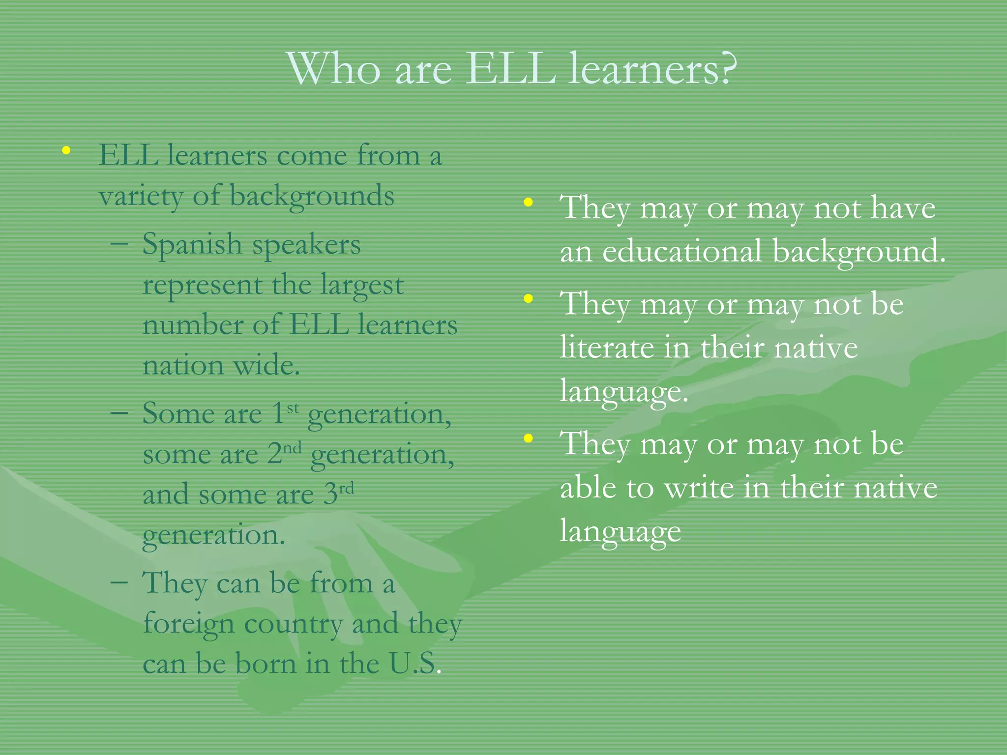 Who are ELL learners? ELL learners come from a variety of backgrounds Spanish speakers represent the largest number of ELL learners nation wide. Some are 1 st  generation, some are 2 nd  generation, and some are 3 rd  generation. They can be from a foreign country and they can be born in the U.S . They may or may not have an educational background. They may or may not be literate in their native language. They may or may not be able to write in their native language 