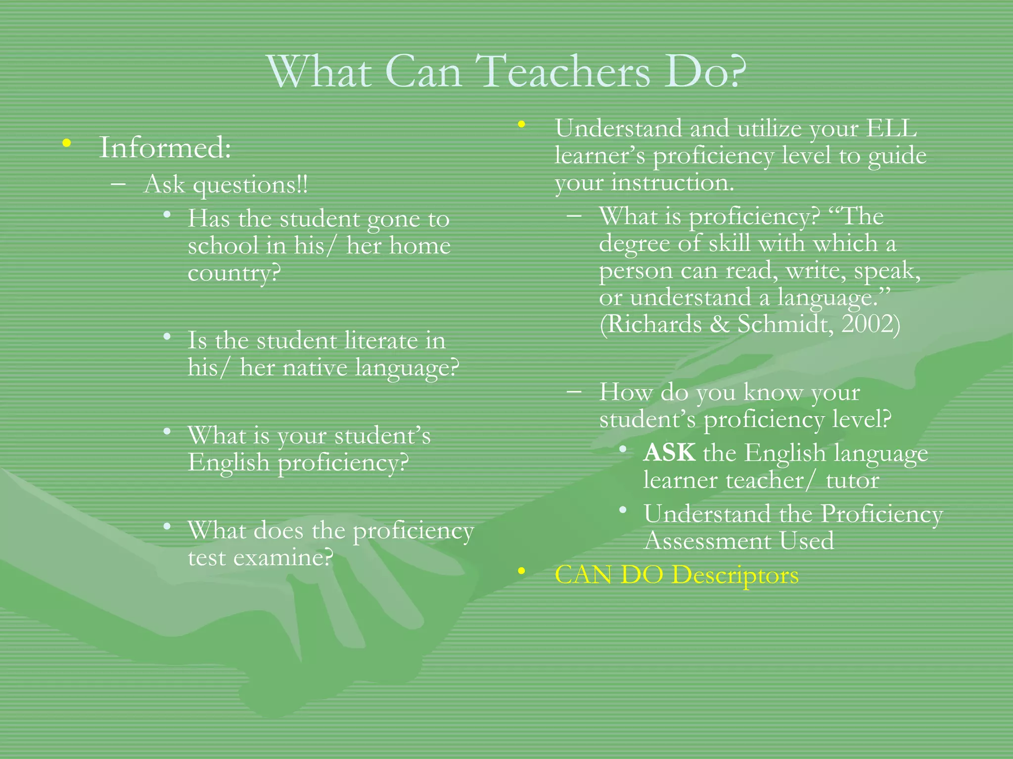 What Can Teachers Do? Informed:  Ask questions!! Has the student gone to school in his/ her home country? Is the student literate in his/ her native language? What is your student’s English proficiency? What does the proficiency test examine? Understand and utilize your ELL learner’s proficiency level to guide your instruction. What is proficiency? “The degree of skill with which a person can read, write, speak, or understand a language.” (Richards & Schmidt, 2002) How do you know your student’s proficiency level? ASK  the English language learner teacher/ tutor Understand the Proficiency Assessment Used CAN DO Descriptors 
