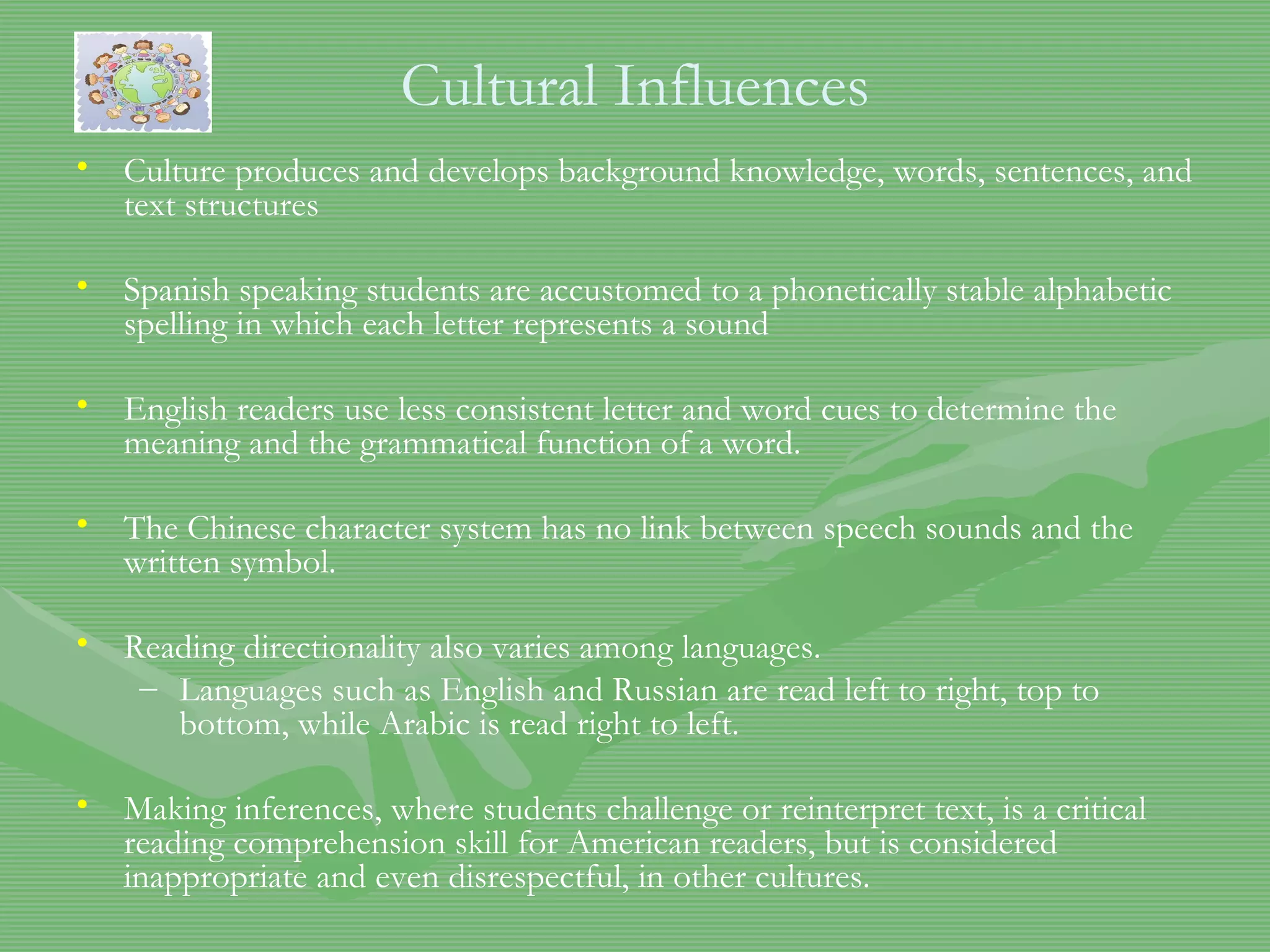 Cultural Influences Culture produces and develops background knowledge, words, sentences, and text structures Spanish speaking students are accustomed to a phonetically stable alphabetic spelling in which each letter represents a sound English readers use less consistent letter and word cues to determine the meaning and the grammatical function of a word.  The Chinese character system has no link between speech sounds and the written symbol.  Reading directionality also varies among languages. Languages such as English and Russian are read left to right, top to bottom, while Arabic is read right to left. Making inferences, where students challenge or reinterpret text, is a critical reading comprehension skill for American readers, but is considered inappropriate and even disrespectful, in other cultures.  