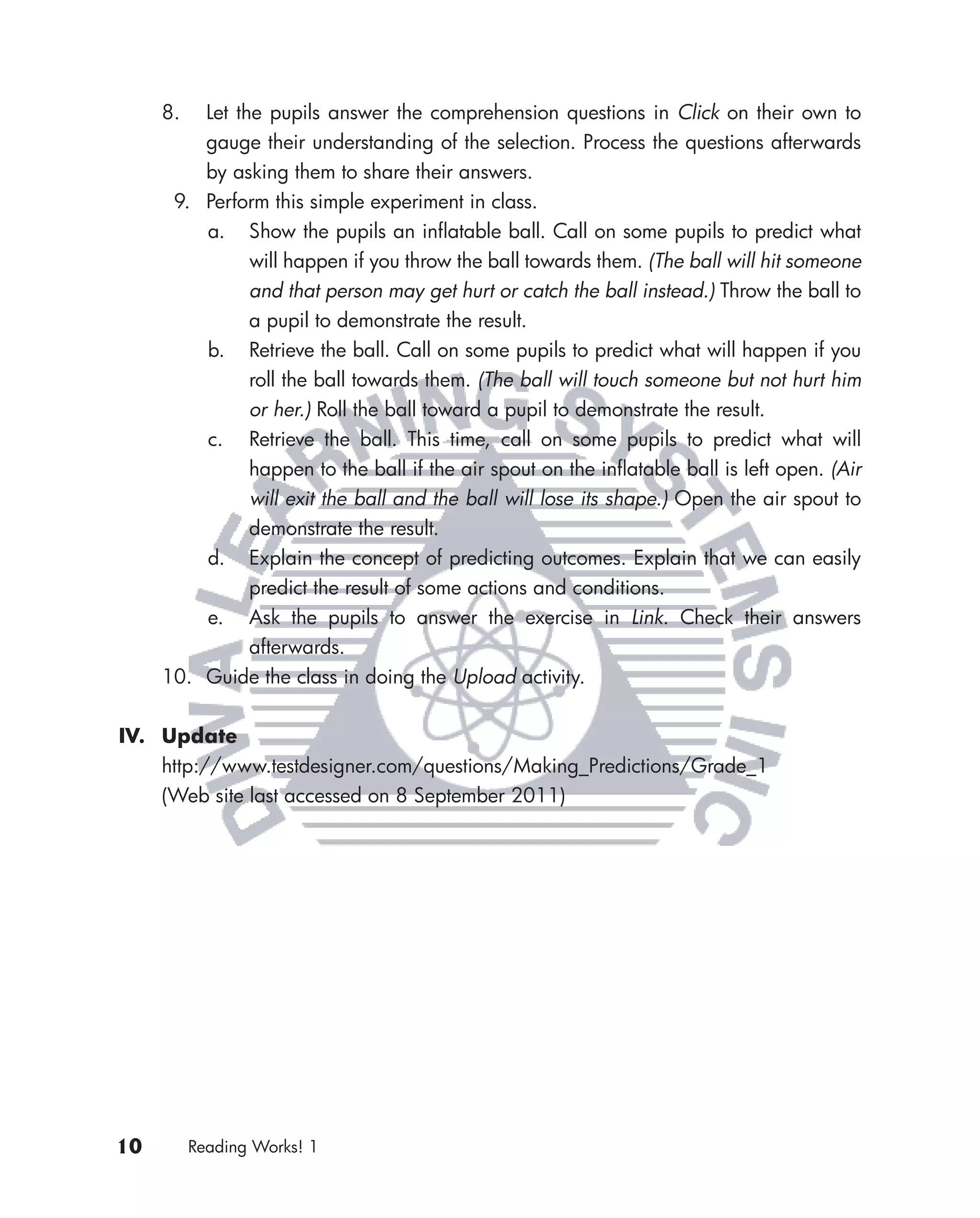 8.  Let the pupils answer the comprehension questions in Click on their own to
         gauge their understanding of the selection. Process the questions afterwards
         by asking them to share their answers.
      9. Perform this simple experiment in class.
         a. Show the pupils an inﬂatable ball. Call on some pupils to predict what
               will happen if you throw the ball towards them. (The ball will hit someone
               and that person may get hurt or catch the ball instead.) Throw the ball to
               a pupil to demonstrate the result.
         b. Retrieve the ball. Call on some pupils to predict what will happen if you
               roll the ball towards them. (The ball will touch someone but not hurt him
               or her.) Roll the ball toward a pupil to demonstrate the result.
         c. Retrieve the ball. This time, call on some pupils to predict what will
               happen to the ball if the air spout on the inﬂatable ball is left open. (Air
               will exit the ball and the ball will lose its shape.) Open the air spout to
               demonstrate the result.
         d. Explain the concept of predicting outcomes. Explain that we can easily
               predict the result of some actions and conditions.
         e. Ask the pupils to answer the exercise in Link. Check their answers
               afterwards.
     10. Guide the class in doing the Upload activity.


IV. Update
    http://www.testdesigner.com/questions/Making_Predictions/Grade_1
    (Web site last accessed on 8 September 2011)




10        Reading Works! 1
 