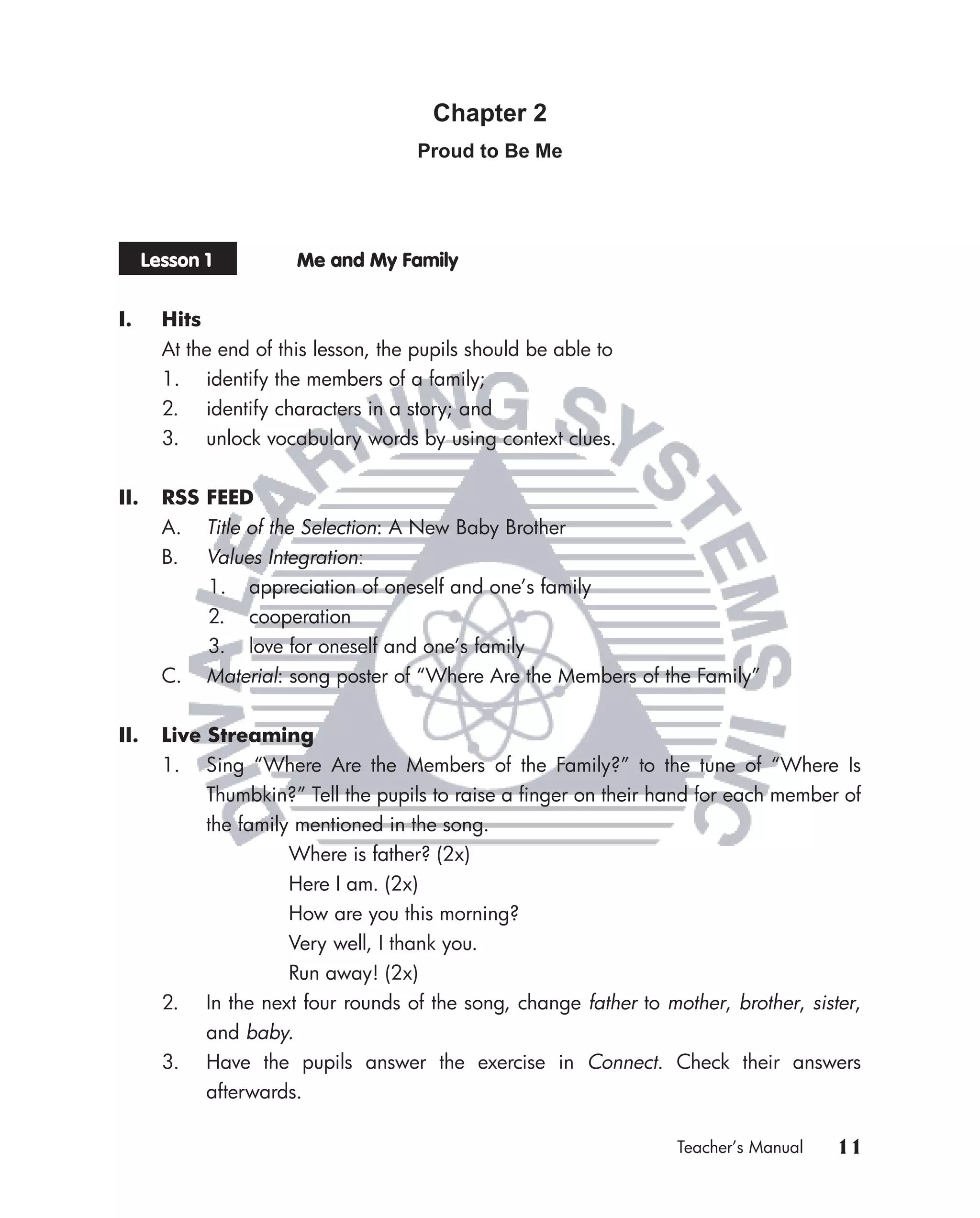 Chapter 2
                                      Proud to Be Me




      Lesson 1          Me and My Family


I.      Hits
        At the end of this lesson, the pupils should be able to
        1. identify the members of a family;
        2. identify characters in a story; and
        3. unlock vocabulary words by using context clues.


II.     RSS FEED
        A.   Title of the Selection: A New Baby Brother
        B.   Values Integration:
             1. appreciation of oneself and one’s family
             2. cooperation
             3. love for oneself and one’s family
        C.   Material: song poster of “Where Are the Members of the Family”


II.     Live Streaming
        1. Sing “Where Are the Members of the Family?” to the tune of “Where Is
             Thumbkin?” Tell the pupils to raise a ﬁnger on their hand for each member of
             the family mentioned in the song.
                       Where is father? (2x)
                       Here I am. (2x)
                       How are you this morning?
                       Very well, I thank you.
                       Run away! (2x)
        2. In the next four rounds of the song, change father to mother, brother, sister,
             and baby.
        3. Have the pupils answer the exercise in Connect. Check their answers
             afterwards.

                                                                   Teacher’s Manual   11
 