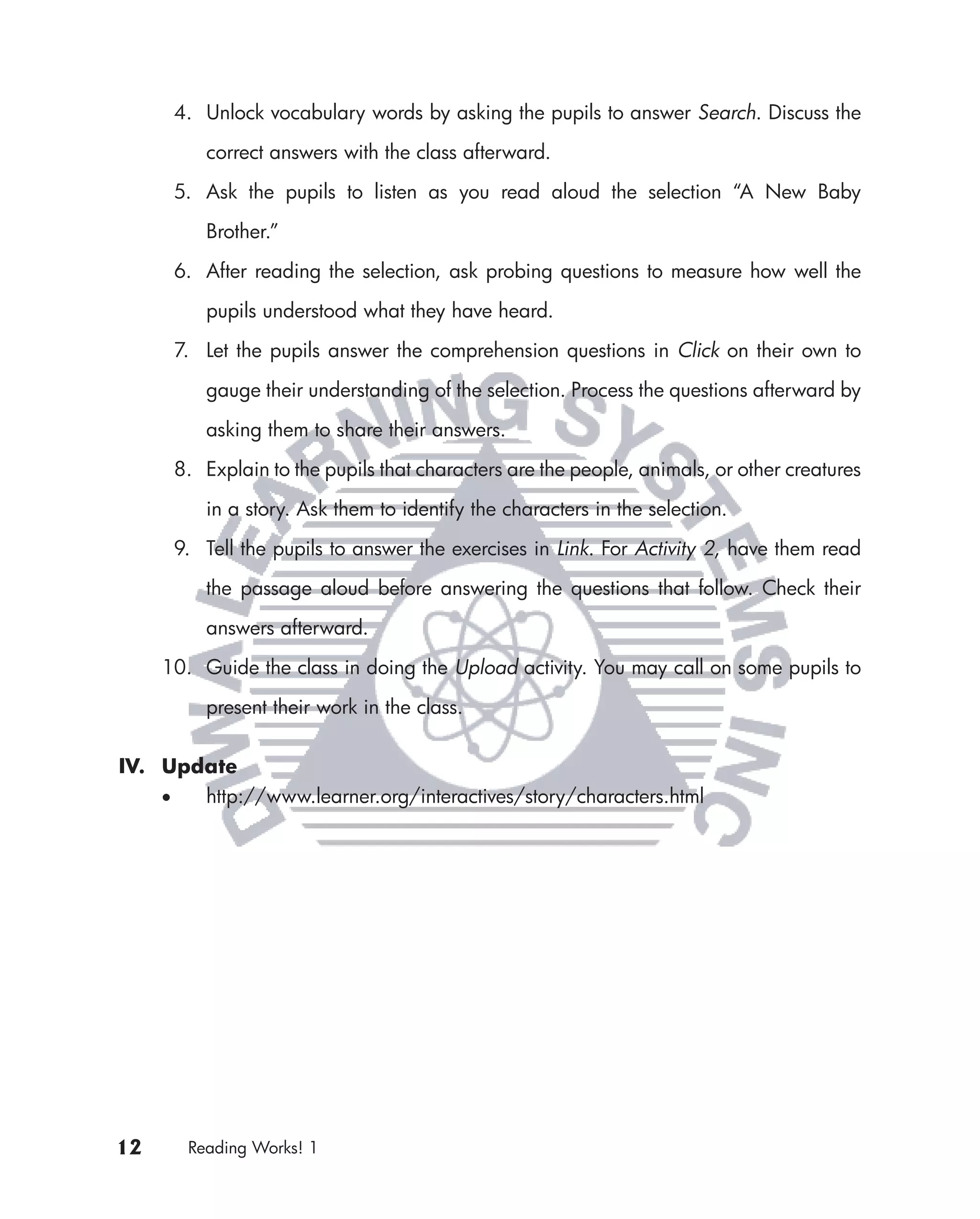 4. Unlock vocabulary words by asking the pupils to answer Search. Discuss the

            correct answers with the class afterward.

         5. Ask the pupils to listen as you read aloud the selection “A New Baby

            Brother.”

         6. After reading the selection, ask probing questions to measure how well the

            pupils understood what they have heard.

         7. Let the pupils answer the comprehension questions in Click on their own to

            gauge their understanding of the selection. Process the questions afterward by

            asking them to share their answers.

         8. Explain to the pupils that characters are the people, animals, or other creatures

            in a story. Ask them to identify the characters in the selection.

         9. Tell the pupils to answer the exercises in Link. For Activity 2, have them read

            the passage aloud before answering the questions that follow. Check their

            answers afterward.

     10. Guide the class in doing the Upload activity. You may call on some pupils to

            present their work in the class.

IV. Update
     •      http://www.learner.org/interactives/story/characters.html




12        Reading Works! 1
 