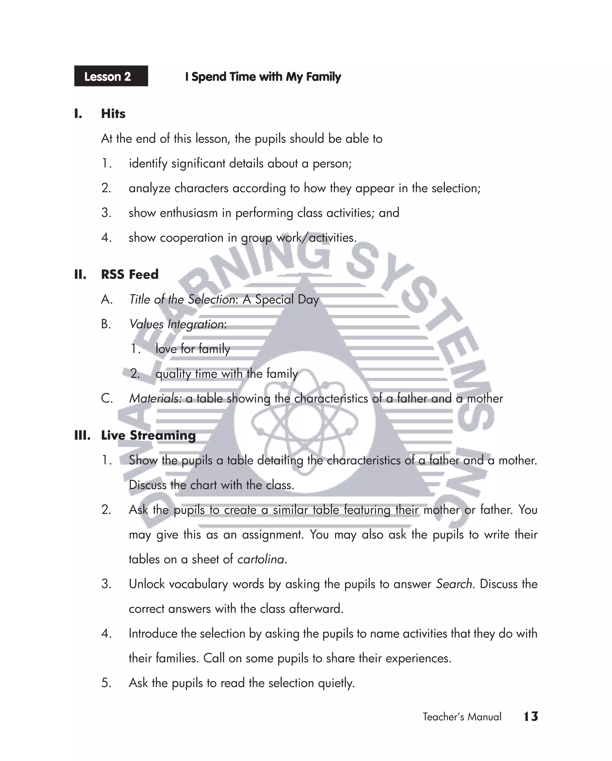 Lesson 2            I Spend Time with My Family


I.     Hits

       At the end of this lesson, the pupils should be able to

       1.     identify signiﬁcant details about a person;

       2.     analyze characters according to how they appear in the selection;

       3.     show enthusiasm in performing class activities; and

       4.     show cooperation in group work/activities.


II.    RSS Feed
       A.     Title of the Selection: A Special Day

       B.     Values Integration:

              1.   love for family

              2.   quality time with the family

       C.     Materials: a table showing the characteristics of a father and a mother


III. Live Streaming

       1.     Show the pupils a table detailing the characteristics of a father and a mother.

              Discuss the chart with the class.

       2.     Ask the pupils to create a similar table featuring their mother or father. You

              may give this as an assignment. You may also ask the pupils to write their

              tables on a sheet of cartolina.

       3.     Unlock vocabulary words by asking the pupils to answer Search. Discuss the

              correct answers with the class afterward.

       4.     Introduce the selection by asking the pupils to name activities that they do with

              their families. Call on some pupils to share their experiences.

       5.     Ask the pupils to read the selection quietly.

                                                                        Teacher’s Manual   13
 