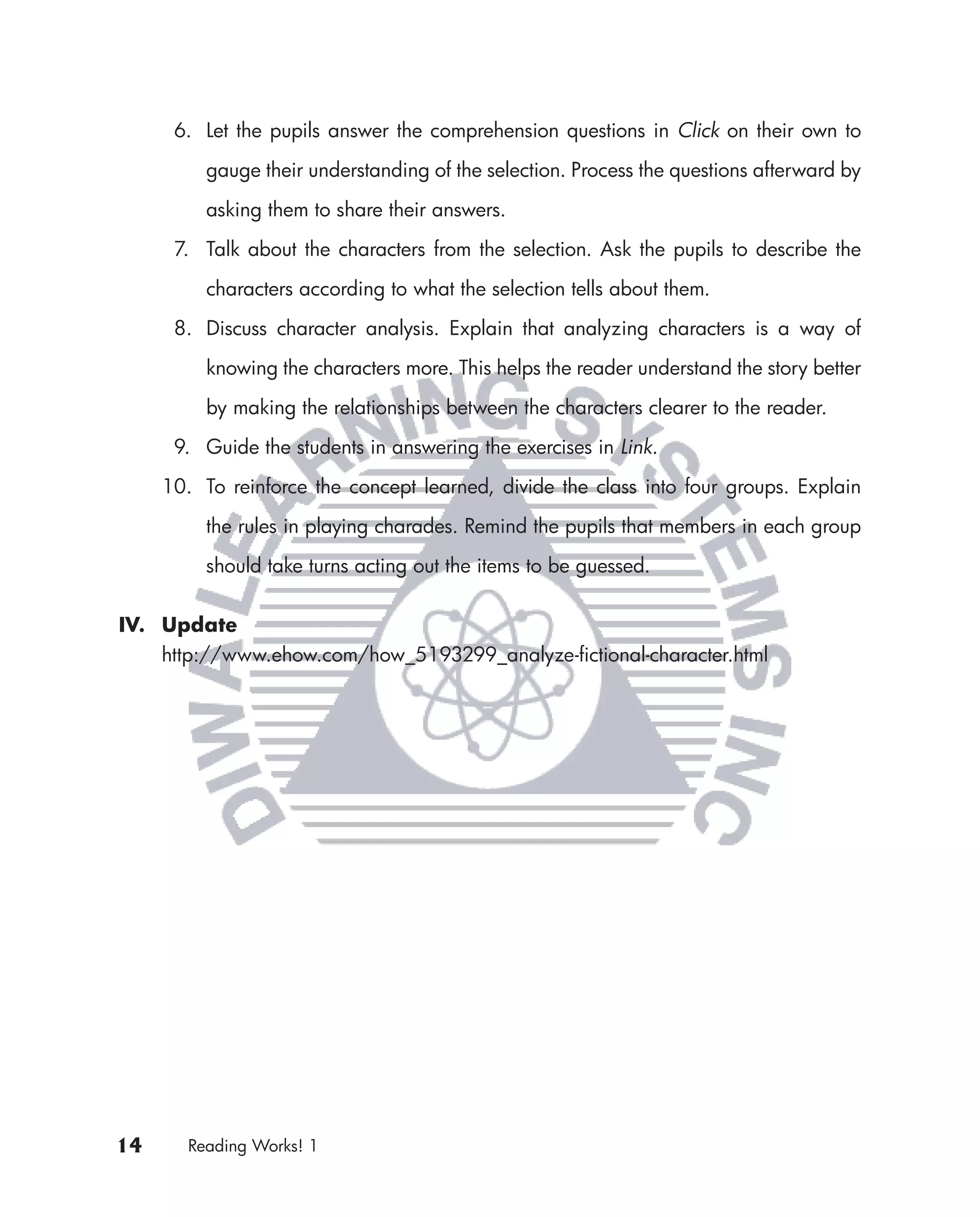 6. Let the pupils answer the comprehension questions in Click on their own to

          gauge their understanding of the selection. Process the questions afterward by

          asking them to share their answers.

      7. Talk about the characters from the selection. Ask the pupils to describe the

          characters according to what the selection tells about them.

      8. Discuss character analysis. Explain that analyzing characters is a way of

          knowing the characters more. This helps the reader understand the story better

          by making the relationships between the characters clearer to the reader.

      9. Guide the students in answering the exercises in Link.
     10. To reinforce the concept learned, divide the class into four groups. Explain

          the rules in playing charades. Remind the pupils that members in each group

          should take turns acting out the items to be guessed.


IV. Update
    http://www.ehow.com/how_5193299_analyze-ﬁctional-character.html




14      Reading Works! 1
 