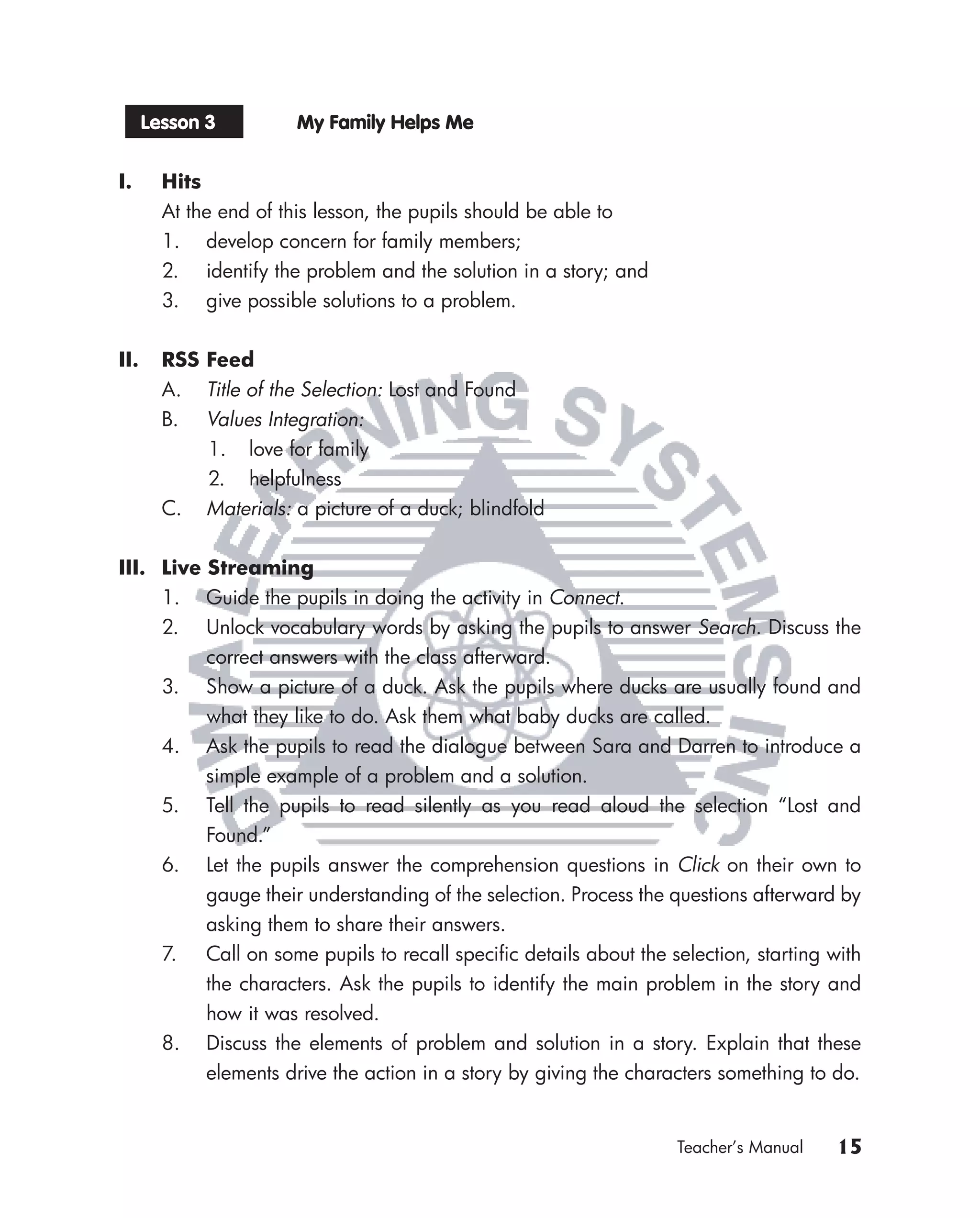 Lesson 3         My Family Helps Me


I.      Hits
        At the end of this lesson, the pupils should be able to
        1. develop concern for family members;
        2. identify the problem and the solution in a story; and
        3. give possible solutions to a problem.


II.     RSS Feed
        A. Title of the Selection: Lost and Found
        B. Values Integration:
            1. love for family
            2. helpfulness
        C. Materials: a picture of a duck; blindfold


III. Live Streaming
     1. Guide the pupils in doing the activity in Connect.
     2. Unlock vocabulary words by asking the pupils to answer Search. Discuss the
          correct answers with the class afterward.
     3. Show a picture of a duck. Ask the pupils where ducks are usually found and
          what they like to do. Ask them what baby ducks are called.
     4. Ask the pupils to read the dialogue between Sara and Darren to introduce a
          simple example of a problem and a solution.
     5. Tell the pupils to read silently as you read aloud the selection “Lost and
          Found.”
     6. Let the pupils answer the comprehension questions in Click on their own to
          gauge their understanding of the selection. Process the questions afterward by
          asking them to share their answers.
     7. Call on some pupils to recall speciﬁc details about the selection, starting with
          the characters. Ask the pupils to identify the main problem in the story and
          how it was resolved.
     8. Discuss the elements of problem and solution in a story. Explain that these
          elements drive the action in a story by giving the characters something to do.


                                                                   Teacher’s Manual   15
 