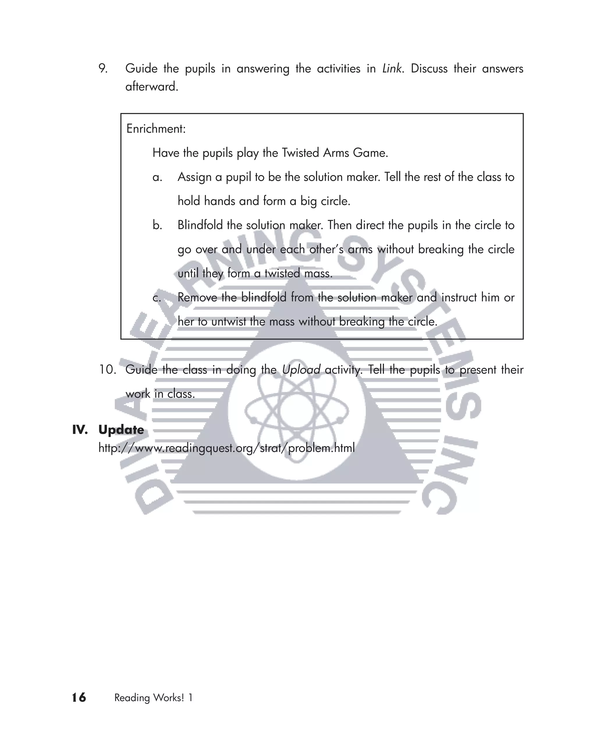 9.     Guide the pupils in answering the activities in Link. Discuss their answers
            afterward.


            Enrichment:

                 Have the pupils play the Twisted Arms Game.

                 a.   Assign a pupil to be the solution maker. Tell the rest of the class to

                      hold hands and form a big circle.

                 b.   Blindfold the solution maker. Then direct the pupils in the circle to

                      go over and under each other’s arms without breaking the circle

                      until they form a twisted mass.

                 c.   Remove the blindfold from the solution maker and instruct him or

                      her to untwist the mass without breaking the circle.



     10. Guide the class in doing the Upload activity. Tell the pupils to present their

            work in class.


IV. Update
    http://www.readingquest.org/strat/problem.html




16        Reading Works! 1
 