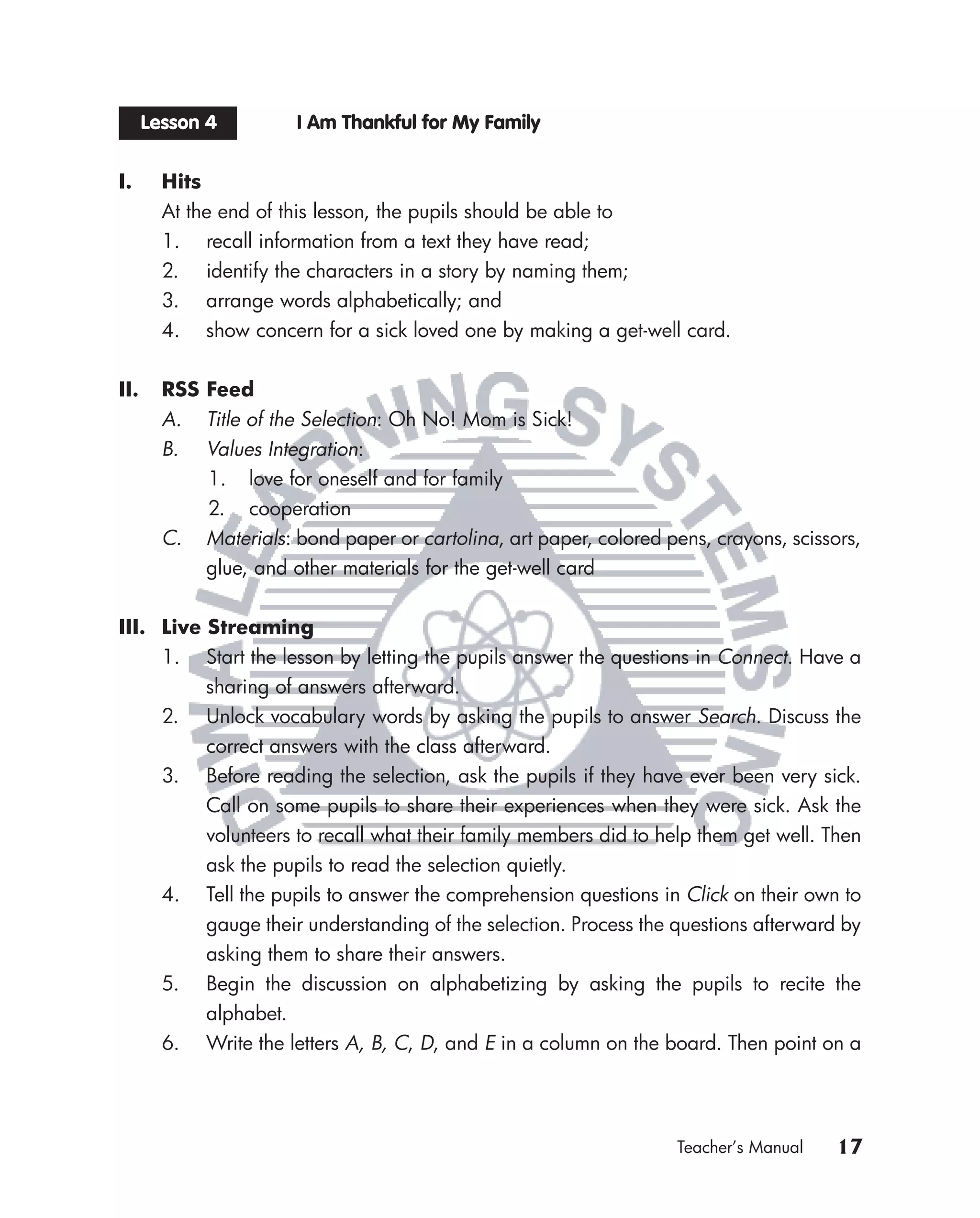 Lesson 4         I Am Thankful for My Family


I.      Hits
        At the end of this lesson, the pupils should be able to
        1. recall information from a text they have read;
        2. identify the characters in a story by naming them;
        3. arrange words alphabetically; and
        4. show concern for a sick loved one by making a get-well card.


II.     RSS Feed
        A. Title of the Selection: Oh No! Mom is Sick!
        B. Values Integration:
            1. love for oneself and for family
            2. cooperation
        C. Materials: bond paper or cartolina, art paper, colored pens, crayons, scissors,
            glue, and other materials for the get-well card


III. Live Streaming
     1. Start the lesson by letting the pupils answer the questions in Connect. Have a
          sharing of answers afterward.
     2. Unlock vocabulary words by asking the pupils to answer Search. Discuss the
          correct answers with the class afterward.
     3. Before reading the selection, ask the pupils if they have ever been very sick.
          Call on some pupils to share their experiences when they were sick. Ask the
          volunteers to recall what their family members did to help them get well. Then
          ask the pupils to read the selection quietly.
     4. Tell the pupils to answer the comprehension questions in Click on their own to
          gauge their understanding of the selection. Process the questions afterward by
          asking them to share their answers.
     5. Begin the discussion on alphabetizing by asking the pupils to recite the
          alphabet.
     6. Write the letters A, B, C, D, and E in a column on the board. Then point on a




                                                                    Teacher’s Manual   17
 