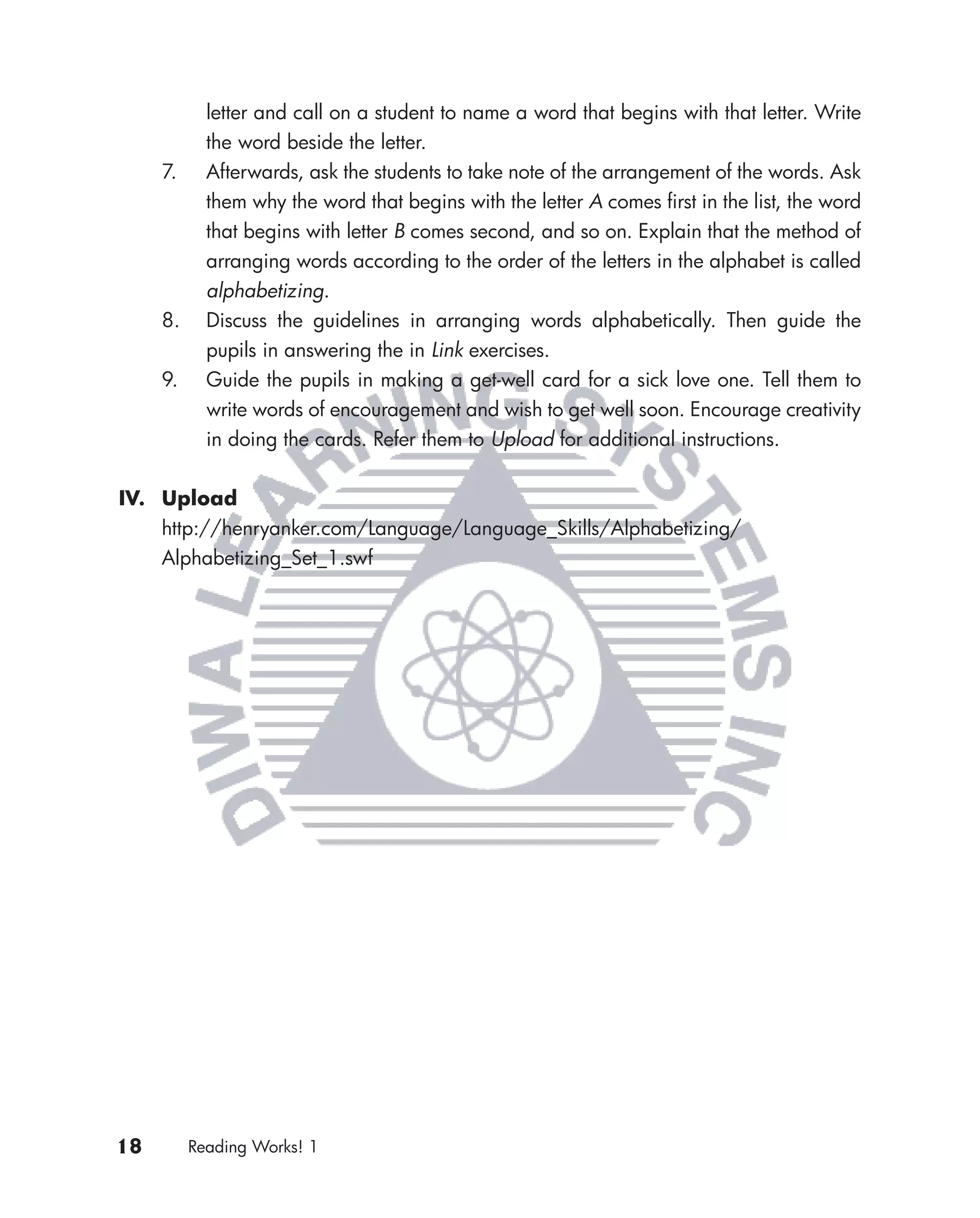 letter and call on a student to name a word that begins with that letter. Write
            the word beside the letter.
     7.     Afterwards, ask the students to take note of the arrangement of the words. Ask
            them why the word that begins with the letter A comes ﬁrst in the list, the word
            that begins with letter B comes second, and so on. Explain that the method of
            arranging words according to the order of the letters in the alphabet is called
            alphabetizing.
     8.     Discuss the guidelines in arranging words alphabetically. Then guide the
            pupils in answering the in Link exercises.
     9.     Guide the pupils in making a get-well card for a sick love one. Tell them to
            write words of encouragement and wish to get well soon. Encourage creativity
            in doing the cards. Refer them to Upload for additional instructions.


IV. Upload
    http://henryanker.com/Language/Language_Skills/Alphabetizing/
    Alphabetizing_Set_1.swf




18        Reading Works! 1
 