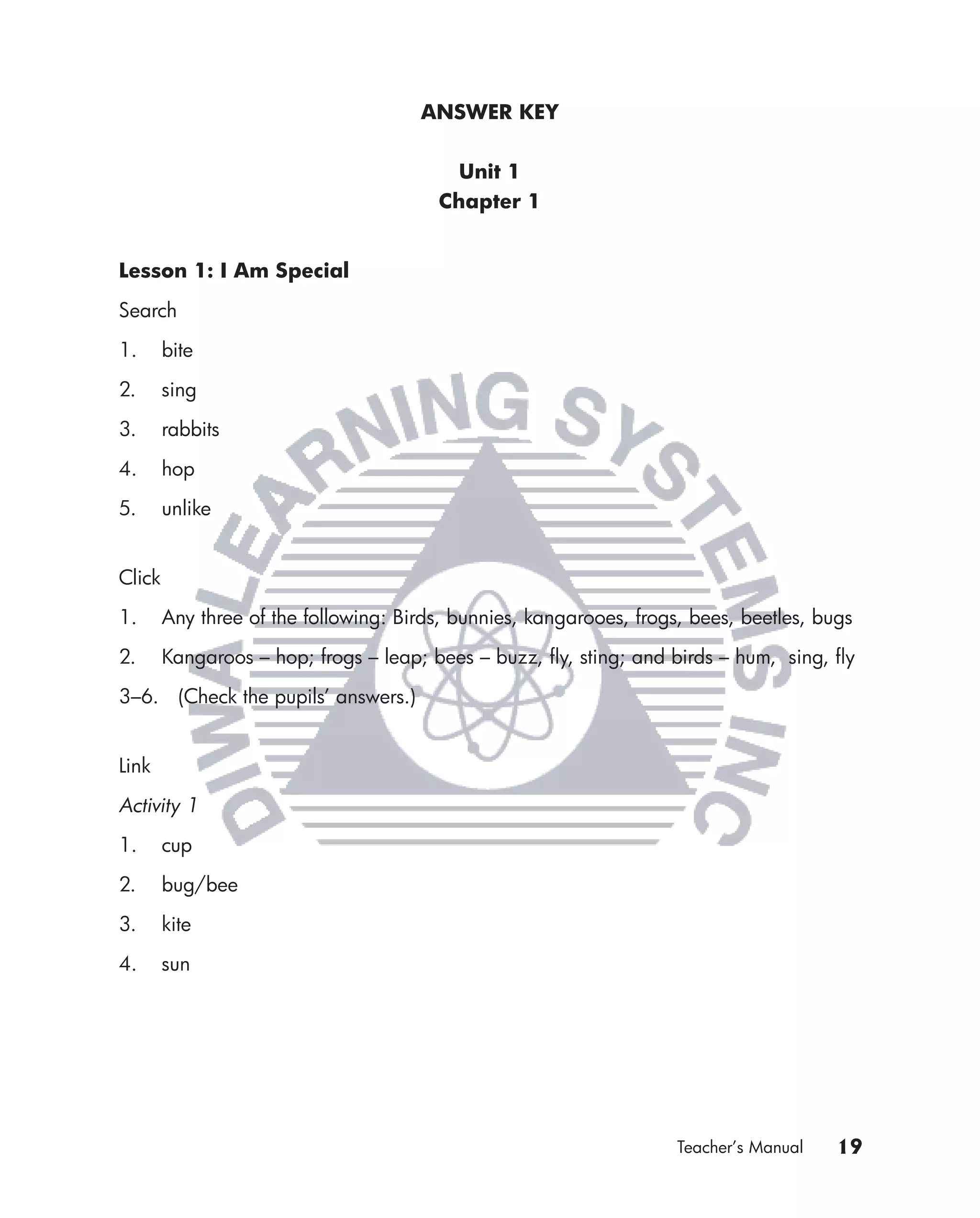 ANSWER KEY


                                          Unit 1
                                        Chapter 1


Lesson 1: I Am Special

Search

1.      bite

2.      sing

3.      rabbits

4.      hop

5.      unlike


Click

1.      Any three of the following: Birds, bunnies, kangarooes, frogs, bees, beetles, bugs

2.      Kangaroos – hop; frogs – leap; bees – buzz, ﬂy, sting; and birds – hum, sing, ﬂy

3–6. (Check the pupils’ answers.)


Link

Activity 1

1.      cup

2.      bug/bee

3.      kite

4.      sun




                                                                     Teacher’s Manual   19
 
