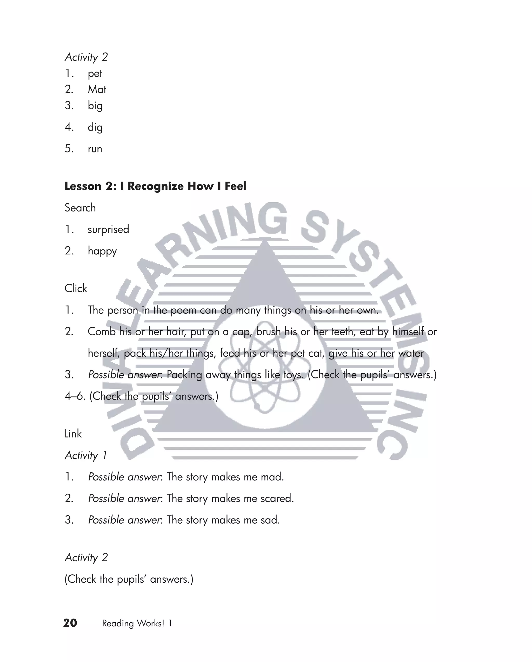 Activity 2
1. pet
2. Mat
3. big

4.      dig

5.      run


Lesson 2: I Recognize How I Feel

Search

1.      surprised

2.      happy


Click

1.      The person in the poem can do many things on his or her own.

2.      Comb his or her hair, put on a cap, brush his or her teeth, eat by himself or

        herself, pack his/her things, feed his or her pet cat, give his or her water

3.      Possible answer: Packing away things like toys. (Check the pupils’ answers.)

4–6. (Check the pupils’ answers.)


Link

Activity 1
1.      Possible answer: The story makes me mad.

2.      Possible answer: The story makes me scared.

3.      Possible answer: The story makes me sad.


Activity 2

(Check the pupils’ answers.)



20         Reading Works! 1
 