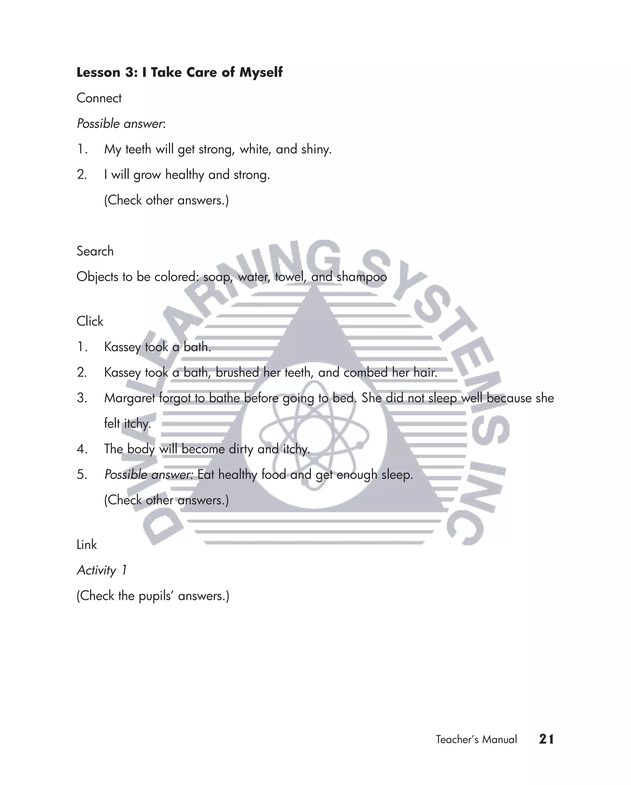 Lesson 3: I Take Care of Myself

Connect

Possible answer:

1.      My teeth will get strong, white, and shiny.

2.      I will grow healthy and strong.

        (Check other answers.)



Search

Objects to be colored: soap, water, towel, and shampoo


Click

1.      Kassey took a bath.

2.      Kassey took a bath, brushed her teeth, and combed her hair.

3.      Margaret forgot to bathe before going to bed. She did not sleep well because she

        felt itchy.

4.      The body will become dirty and itchy.

5.      Possible answer: Eat healthy food and get enough sleep.

        (Check other answers.)


Link

Activity 1

(Check the pupils’ answers.)




                                                                  Teacher’s Manual   21
 