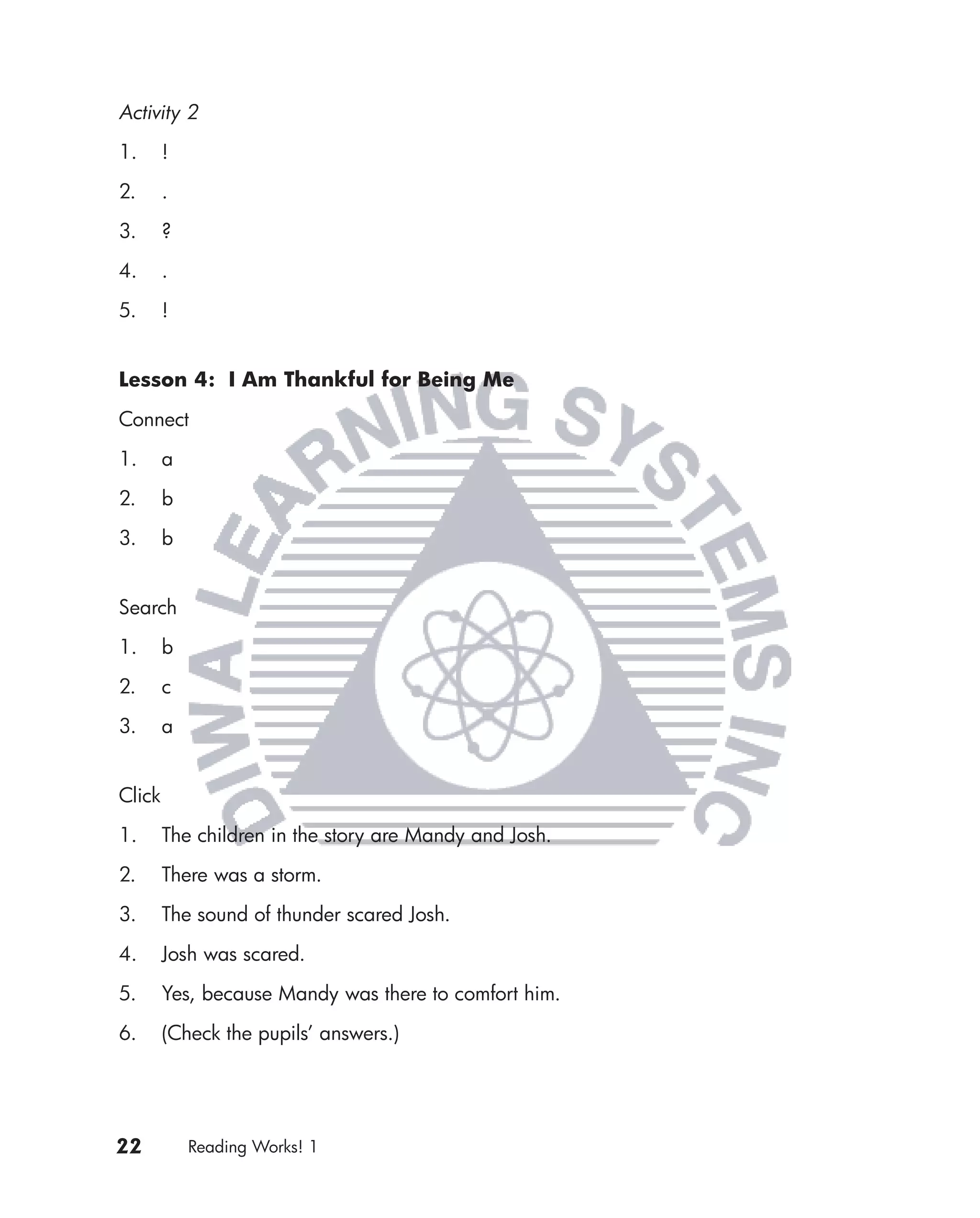 Activity 2

1.      !

2.      .

3.      ?

4.      .

5.      !


Lesson 4: I Am Thankful for Being Me

Connect

1.      a

2.      b

3.      b


Search

1.      b

2.      c

3.      a


Click

1.      The children in the story are Mandy and Josh.

2.      There was a storm.

3.      The sound of thunder scared Josh.

4.      Josh was scared.

5.      Yes, because Mandy was there to comfort him.

6.      (Check the pupils’ answers.)




22          Reading Works! 1
 