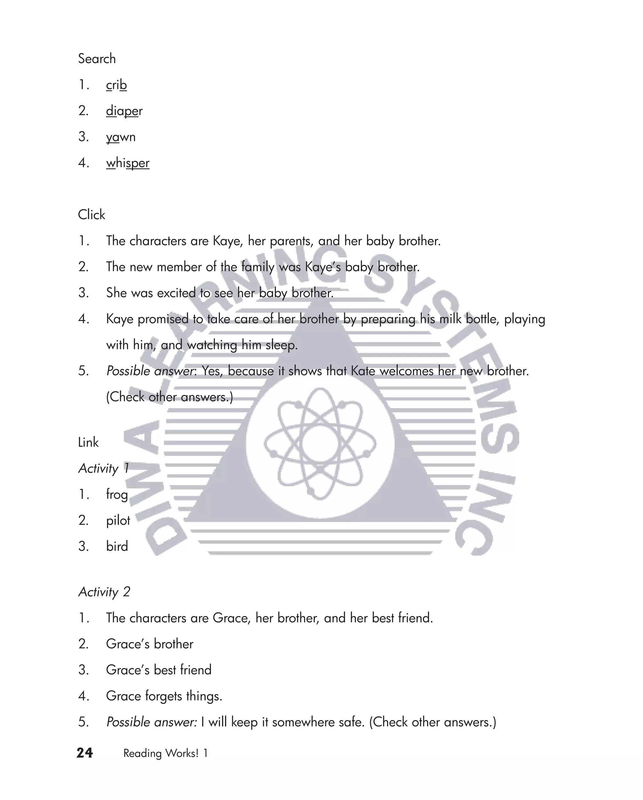 Search

1.      crib

2.      diaper

3.      yawn

4.      whisper



Click

1.      The characters are Kaye, her parents, and her baby brother.

2.      The new member of the family was Kaye’s baby brother.

3.      She was excited to see her baby brother.

4.      Kaye promised to take care of her brother by preparing his milk bottle, playing

        with him, and watching him sleep.

5.      Possible answer: Yes, because it shows that Kate welcomes her new brother.

        (Check other answers.)


Link

Activity 1

1.      frog

2.      pilot

3.      bird


Activity 2

1.      The characters are Grace, her brother, and her best friend.

2.      Grace’s brother

3.      Grace’s best friend

4.      Grace forgets things.

5.      Possible answer: I will keep it somewhere safe. (Check other answers.)

24         Reading Works! 1
 