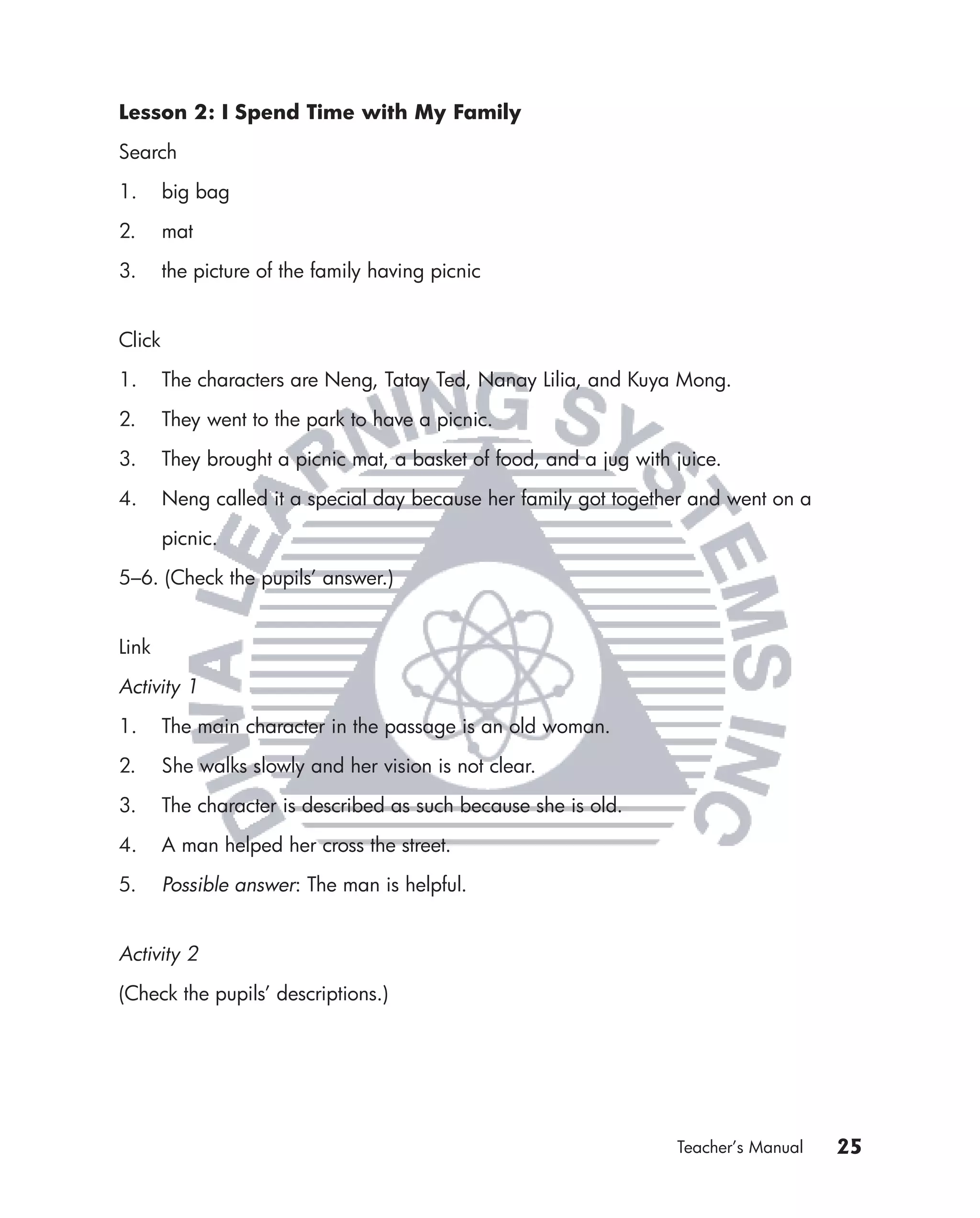 Lesson 2: I Spend Time with My Family

Search

1.      big bag

2.      mat

3.      the picture of the family having picnic


Click

1.      The characters are Neng, Tatay Ted, Nanay Lilia, and Kuya Mong.

2.      They went to the park to have a picnic.

3.      They brought a picnic mat, a basket of food, and a jug with juice.

4.      Neng called it a special day because her family got together and went on a

        picnic.

5–6. (Check the pupils’ answer.)


Link

Activity 1

1.      The main character in the passage is an old woman.

2.      She walks slowly and her vision is not clear.

3.      The character is described as such because she is old.

4.      A man helped her cross the street.

5.      Possible answer: The man is helpful.


Activity 2

(Check the pupils’ descriptions.)




                                                                    Teacher’s Manual   25
 