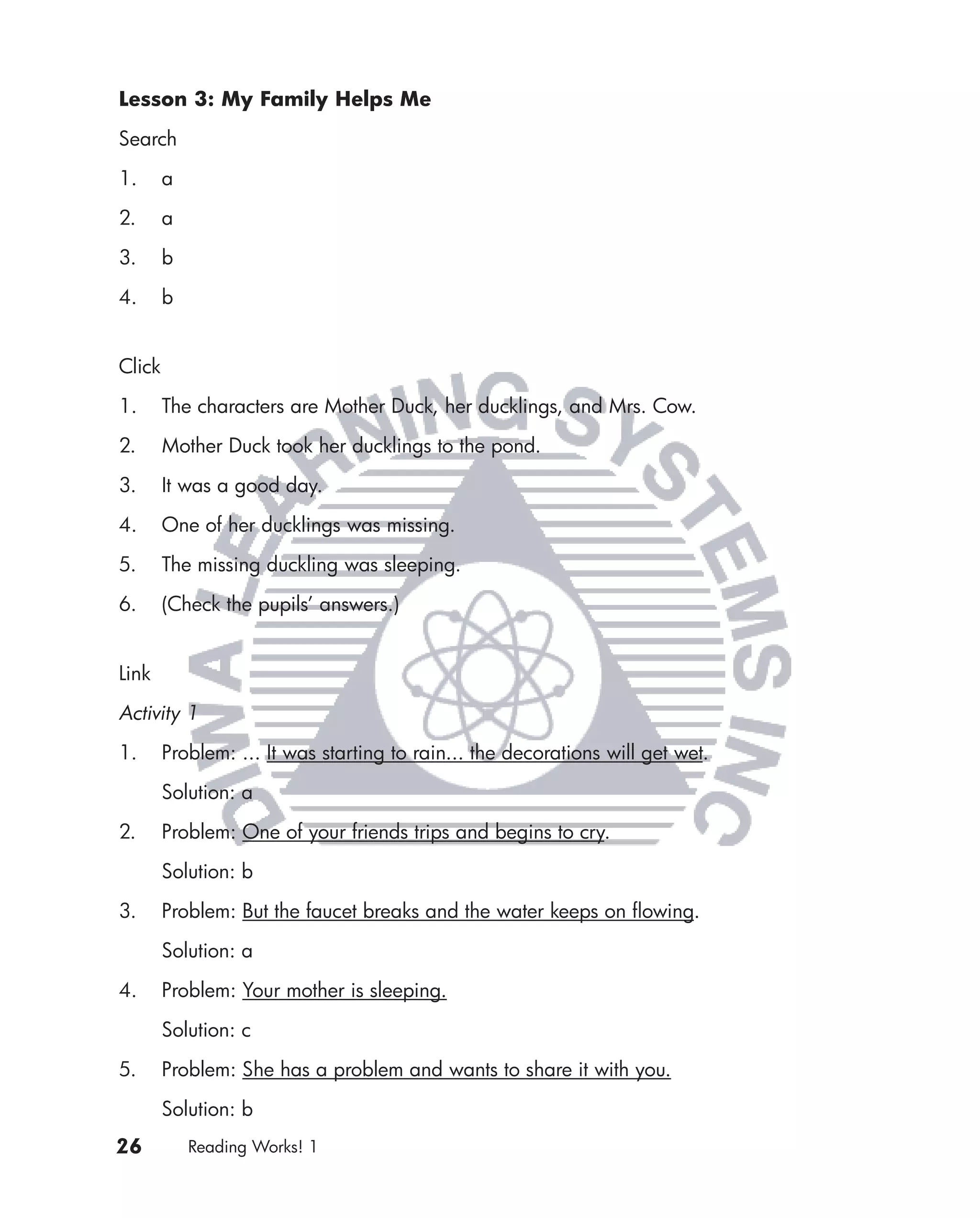 Lesson 3: My Family Helps Me

Search

1.      a

2.      a

3.      b

4.      b


Click

1.      The characters are Mother Duck, her ducklings, and Mrs. Cow.

2.      Mother Duck took her ducklings to the pond.

3.      It was a good day.

4.      One of her ducklings was missing.

5.      The missing duckling was sleeping.

6.      (Check the pupils’ answers.)


Link

Activity 1

1.      Problem: ... It was starting to rain... the decorations will get wet.
        Solution: a

2.      Problem: One of your friends trips and begins to cry.

        Solution: b

3.      Problem: But the faucet breaks and the water keeps on ﬂowing.
        Solution: a

4.      Problem: Your mother is sleeping.

        Solution: c

5.      Problem: She has a problem and wants to share it with you.

        Solution: b
26          Reading Works! 1
 