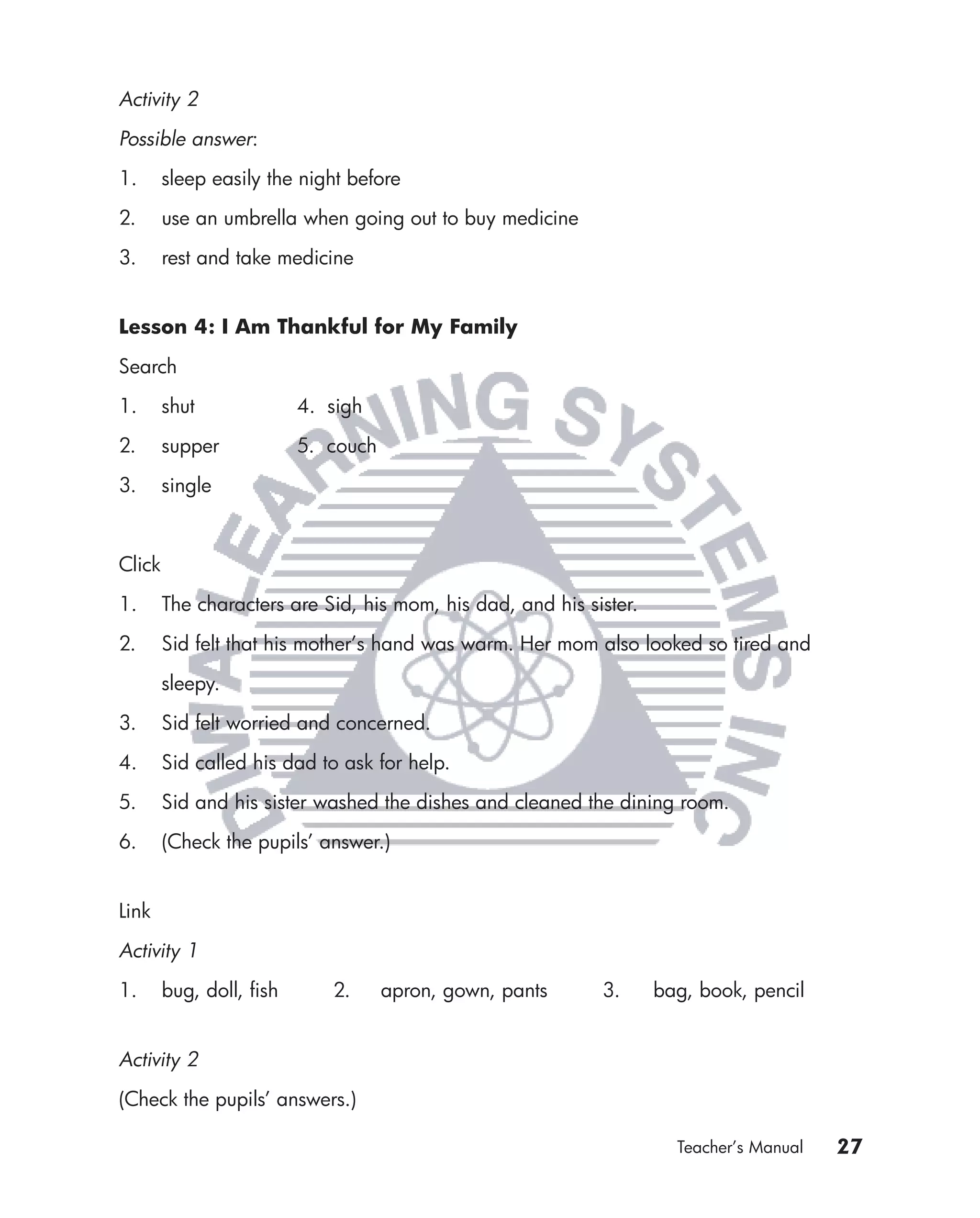 Activity 2

Possible answer:

1.      sleep easily the night before

2.      use an umbrella when going out to buy medicine

3.      rest and take medicine


Lesson 4: I Am Thankful for My Family

Search

1.      shut             4. sigh

2.      supper           5. couch

3.      single



Click

1.      The characters are Sid, his mom, his dad, and his sister.

2.      Sid felt that his mother’s hand was warm. Her mom also looked so tired and

        sleepy.

3.      Sid felt worried and concerned.

4.      Sid called his dad to ask for help.

5.      Sid and his sister washed the dishes and cleaned the dining room.

6.      (Check the pupils’ answer.)


Link

Activity 1

1.      bug, doll, ﬁsh      2.      apron, gown, pants      3.      bag, book, pencil


Activity 2

(Check the pupils’ answers.)

                                                                      Teacher’s Manual   27
 