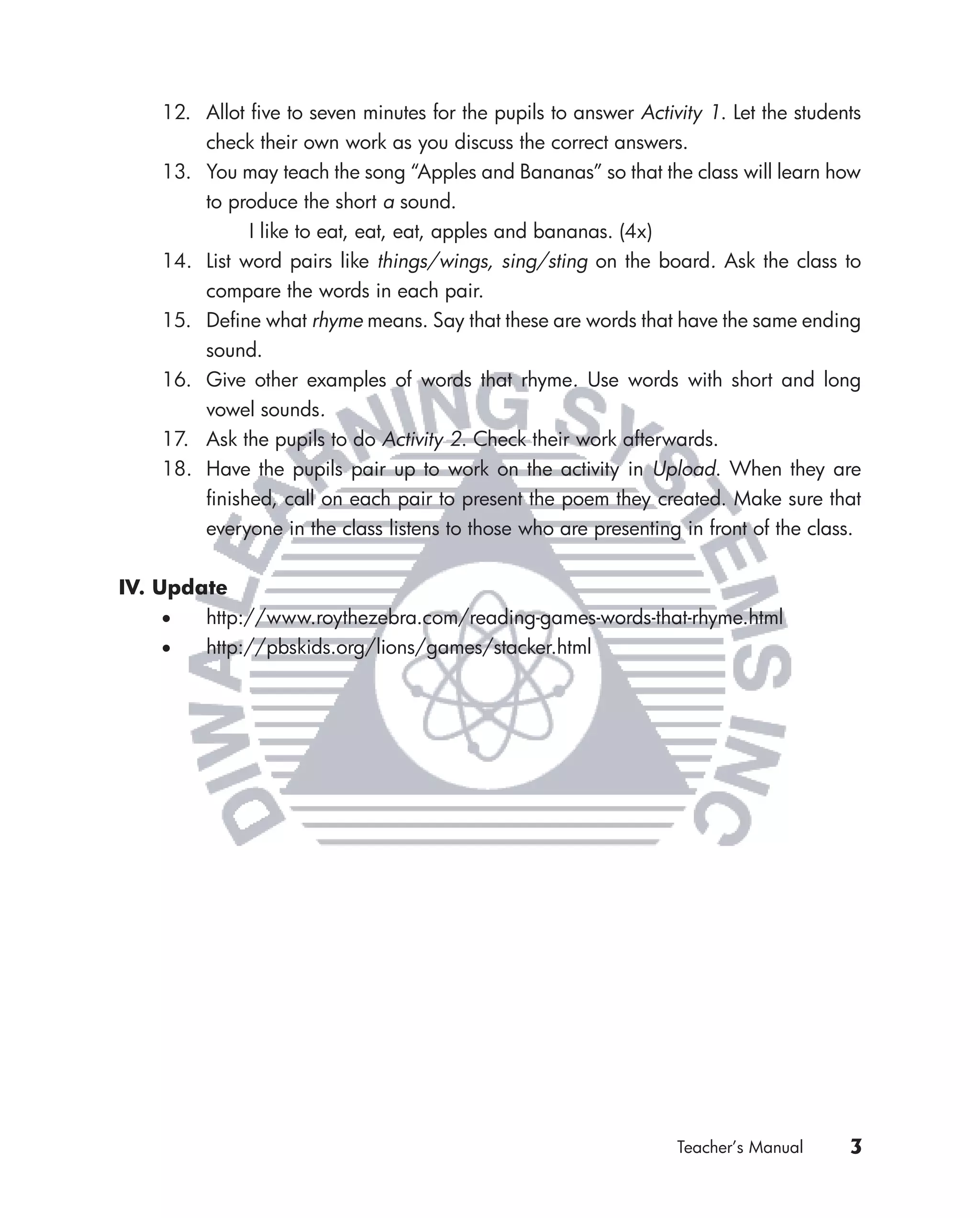 12. Allot ﬁve to seven minutes for the pupils to answer Activity 1. Let the students
        check their own work as you discuss the correct answers.
    13. You may teach the song “Apples and Bananas” so that the class will learn how
        to produce the short a sound.
              I like to eat, eat, eat, apples and bananas. (4x)
    14. List word pairs like things/wings, sing/sting on the board. Ask the class to
        compare the words in each pair.
    15. Deﬁne what rhyme means. Say that these are words that have the same ending
        sound.
    16. Give other examples of words that rhyme. Use words with short and long
        vowel sounds.
    17. Ask the pupils to do Activity 2. Check their work afterwards.
    18. Have the pupils pair up to work on the activity in Upload. When they are
        ﬁnished, call on each pair to present the poem they created. Make sure that
        everyone in the class listens to those who are presenting in front of the class.


IV. Update
     •  http://www.roythezebra.com/reading-games-words-that-rhyme.html
     •  http://pbskids.org/lions/games/stacker.html




                                                                 Teacher’s Manual     3
 