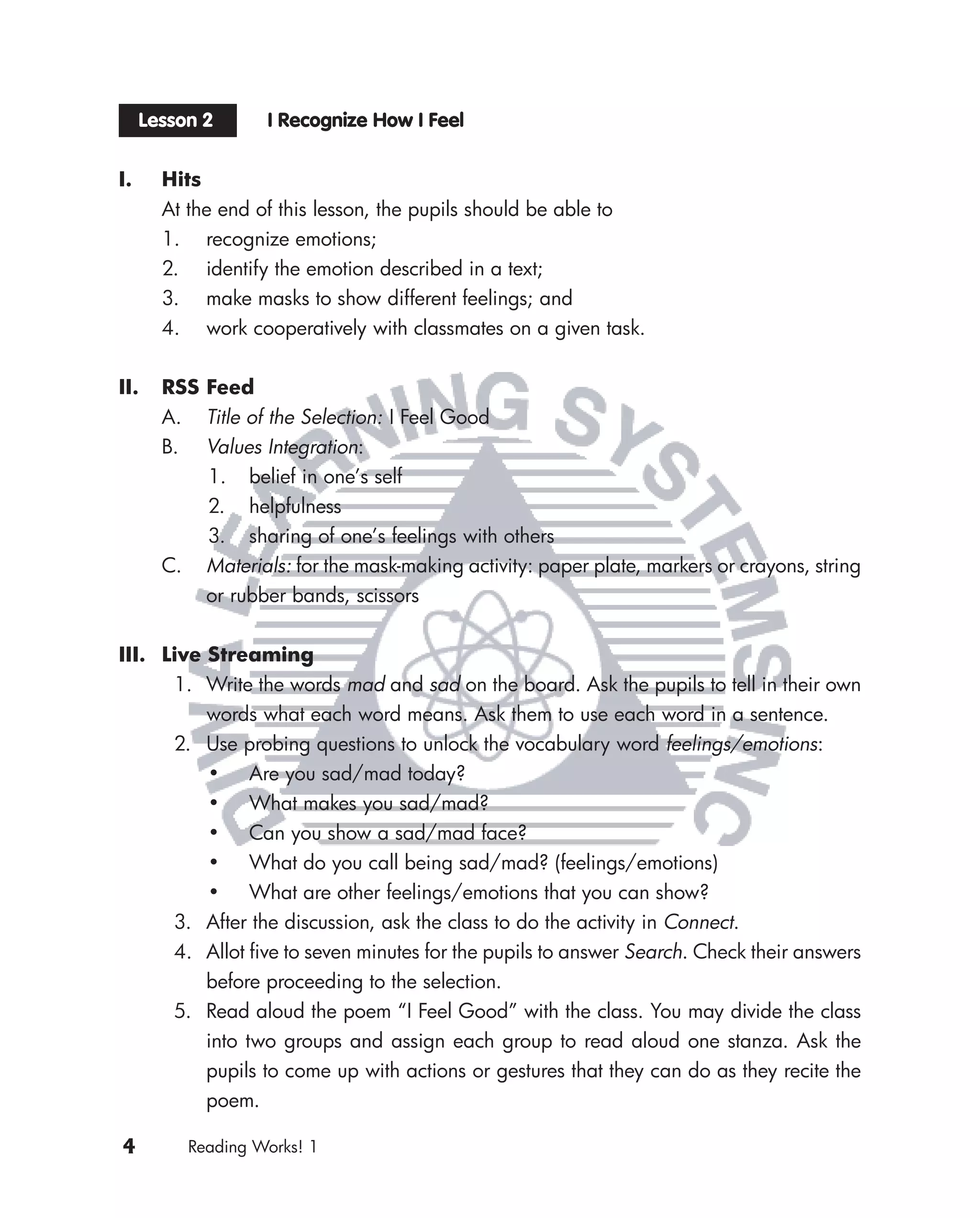 Lesson 2        I Recognize How I Feel


I.     Hits
       At the end of this lesson, the pupils should be able to
       1. recognize emotions;
       2. identify the emotion described in a text;
       3. make masks to show different feelings; and
       4. work cooperatively with classmates on a given task.


II.    RSS Feed
       A.     Title of the Selection: I Feel Good
       B.     Values Integration:
              1. belief in one’s self
              2. helpfulness
              3. sharing of one’s feelings with others
       C.     Materials: for the mask-making activity: paper plate, markers or crayons, string
              or rubber bands, scissors


III. Live Streaming
      1. Write the words mad and sad on the board. Ask the pupils to tell in their own
          words what each word means. Ask them to use each word in a sentence.
      2. Use probing questions to unlock the vocabulary word feelings/emotions:
          • Are you sad/mad today?
          • What makes you sad/mad?
          • Can you show a sad/mad face?
          • What do you call being sad/mad? (feelings/emotions)
          • What are other feelings/emotions that you can show?
      3. After the discussion, ask the class to do the activity in Connect.
      4. Allot ﬁve to seven minutes for the pupils to answer Search. Check their answers
          before proceeding to the selection.
      5. Read aloud the poem “I Feel Good” with the class. You may divide the class
          into two groups and assign each group to read aloud one stanza. Ask the
          pupils to come up with actions or gestures that they can do as they recite the
          poem.

4           Reading Works! 1
 