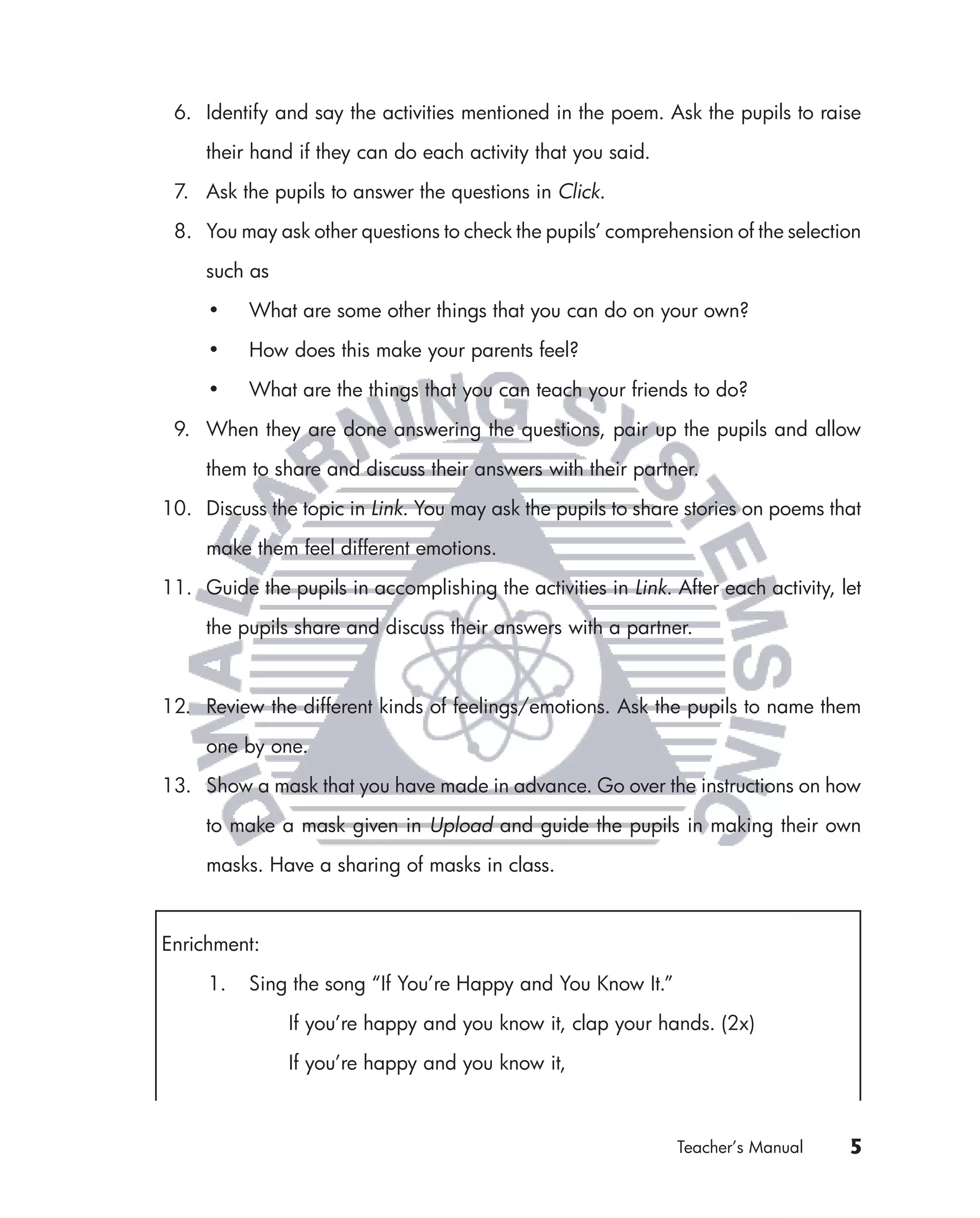 6. Identify and say the activities mentioned in the poem. Ask the pupils to raise

     their hand if they can do each activity that you said.

 7. Ask the pupils to answer the questions in Click.

 8. You may ask other questions to check the pupils’ comprehension of the selection

     such as

     •    What are some other things that you can do on your own?

     •    How does this make your parents feel?

     •    What are the things that you can teach your friends to do?

 9. When they are done answering the questions, pair up the pupils and allow

     them to share and discuss their answers with their partner.

10. Discuss the topic in Link. You may ask the pupils to share stories on poems that

     make them feel different emotions.

11. Guide the pupils in accomplishing the activities in Link. After each activity, let

     the pupils share and discuss their answers with a partner.



12. Review the different kinds of feelings/emotions. Ask the pupils to name them

     one by one.

13. Show a mask that you have made in advance. Go over the instructions on how

     to make a mask given in Upload and guide the pupils in making their own

     masks. Have a sharing of masks in class.



Enrichment:

     1.   Sing the song “If You’re Happy and You Know It.”

               If you’re happy and you know it, clap your hands. (2x)

               If you’re happy and you know it,



                                                               Teacher’s Manual     5
 