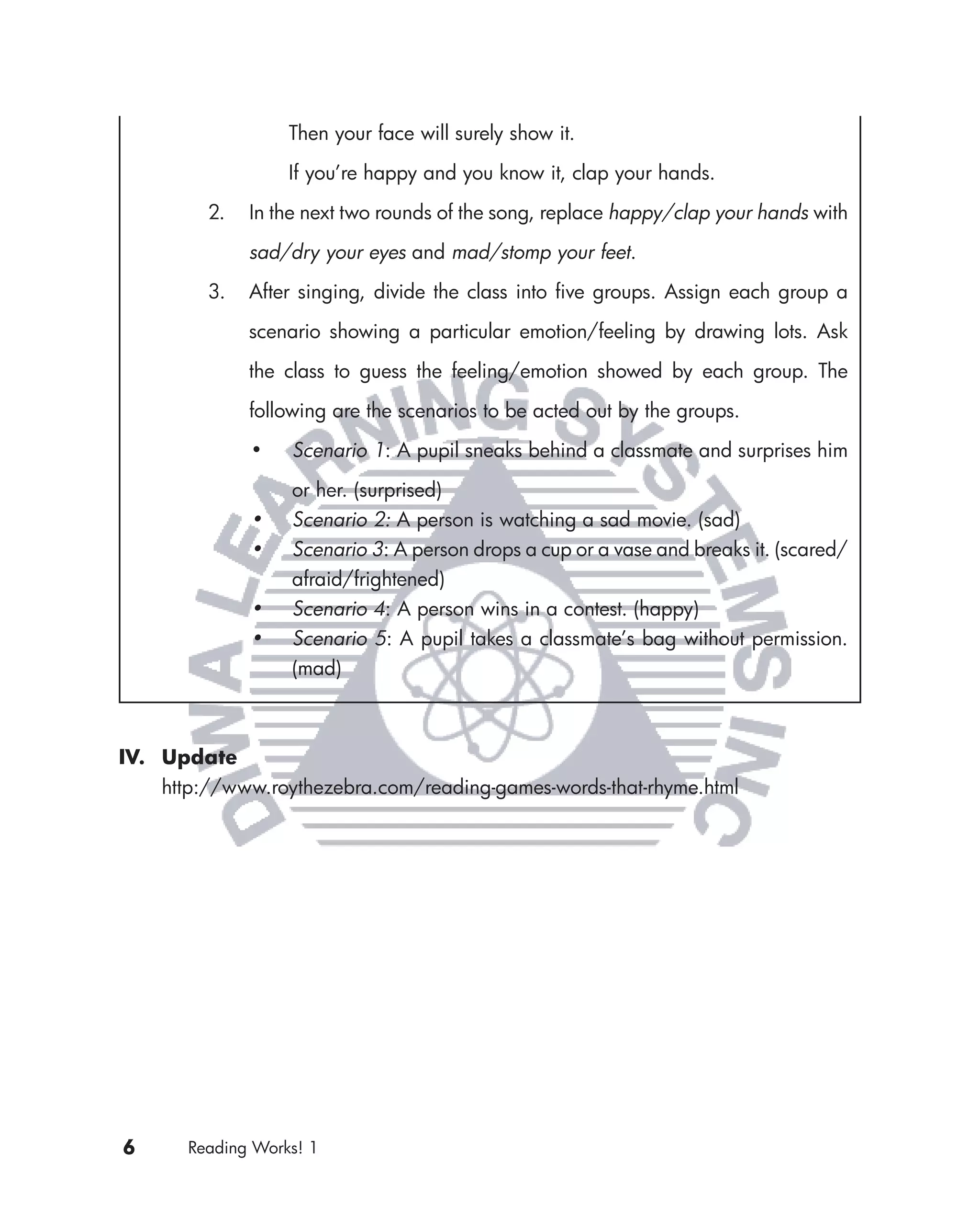 Then your face will surely show it.

                   If you’re happy and you know it, clap your hands.

         2.   In the next two rounds of the song, replace happy/clap your hands with

              sad/dry your eyes and mad/stomp your feet.

         3.   After singing, divide the class into ﬁve groups. Assign each group a

              scenario showing a particular emotion/feeling by drawing lots. Ask

              the class to guess the feeling/emotion showed by each group. The

              following are the scenarios to be acted out by the groups.

              •    Scenario 1: A pupil sneaks behind a classmate and surprises him

                   or her. (surprised)
              •    Scenario 2: A person is watching a sad movie. (sad)
              •    Scenario 3: A person drops a cup or a vase and breaks it. (scared/
                   afraid/frightened)
              •    Scenario 4: A person wins in a contest. (happy)
              •    Scenario 5: A pupil takes a classmate’s bag without permission.
                   (mad)



IV. Update
    http://www.roythezebra.com/reading-games-words-that-rhyme.html




6      Reading Works! 1
 