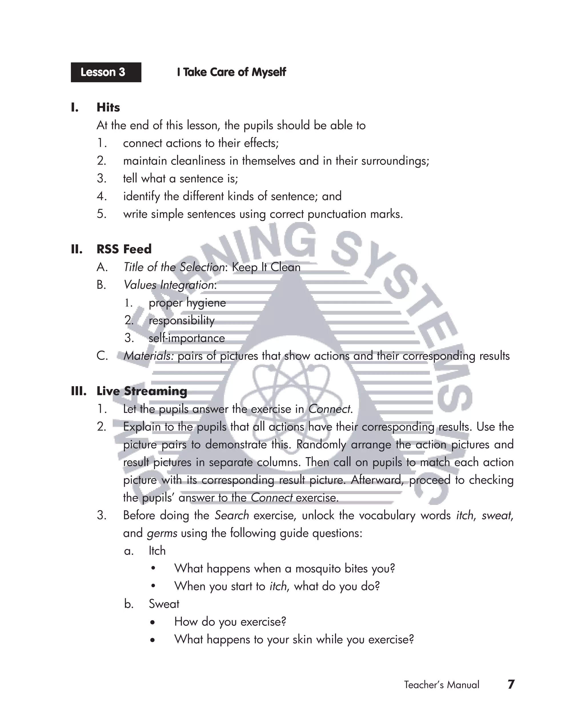 Lesson 3         I Take Care of Myself


I.     Hits
       At the end of this lesson, the pupils should be able to
       1. connect actions to their effects;
       2. maintain cleanliness in themselves and in their surroundings;
       3. tell what a sentence is;
       4. identify the different kinds of sentence; and
       5. write simple sentences using correct punctuation marks.


II.    RSS Feed
       A. Title of the Selection: Keep It Clean
       B. Values Integration:
           1. proper hygiene
           2. responsibility
           3. self-importance
       C. Materials: pairs of pictures that show actions and their corresponding results


III. Live Streaming
     1. Let the pupils answer the exercise in Connect.
     2. Explain to the pupils that all actions have their corresponding results. Use the
          picture pairs to demonstrate this. Randomly arrange the action pictures and
          result pictures in separate columns. Then call on pupils to match each action
          picture with its corresponding result picture. Afterward, proceed to checking
          the pupils’ answer to the Connect exercise.
     3. Before doing the Search exercise, unlock the vocabulary words itch, sweat,
          and germs using the following guide questions:
          a. Itch
                • What happens when a mosquito bites you?
                • When you start to itch, what do you do?
          b. Sweat
                 •    How do you exercise?
                 •    What happens to your skin while you exercise?


                                                                   Teacher’s Manual    7
 