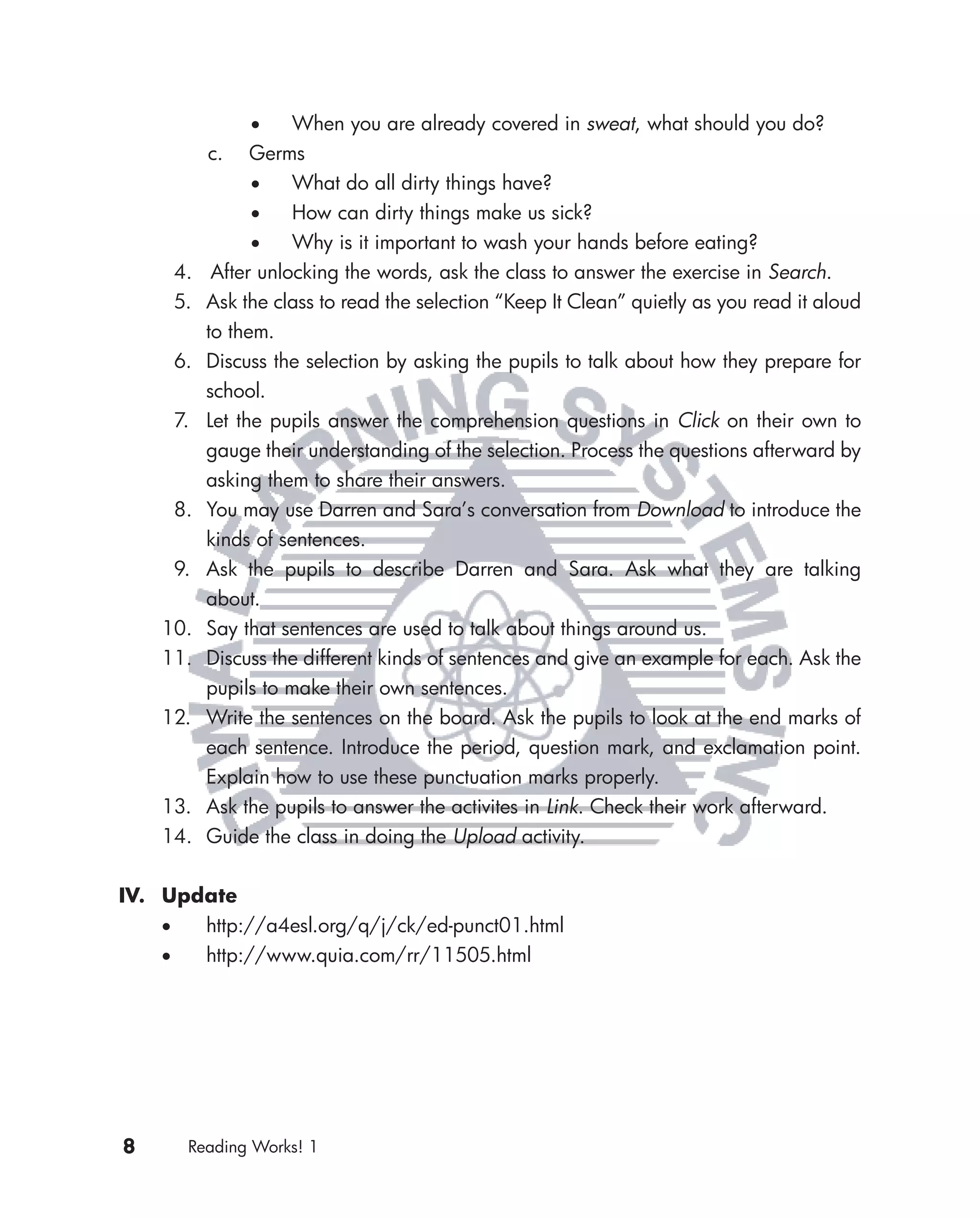 •    When you are already covered in sweat, what should you do?
          c. Germs
                •    What do all dirty things have?
                •    How can dirty things make us sick?
                •    Why is it important to wash your hands before eating?
     4.    After unlocking the words, ask the class to answer the exercise in Search.
     5.   Ask the class to read the selection “Keep It Clean” quietly as you read it aloud
          to them.
     6.   Discuss the selection by asking the pupils to talk about how they prepare for
          school.
     7.   Let the pupils answer the comprehension questions in Click on their own to
          gauge their understanding of the selection. Process the questions afterward by
          asking them to share their answers.
     8.   You may use Darren and Sara’s conversation from Download to introduce the
          kinds of sentences.
     9.   Ask the pupils to describe Darren and Sara. Ask what they are talking
          about.
    10.   Say that sentences are used to talk about things around us.
    11.   Discuss the different kinds of sentences and give an example for each. Ask the
          pupils to make their own sentences.
    12.   Write the sentences on the board. Ask the pupils to look at the end marks of
          each sentence. Introduce the period, question mark, and exclamation point.
          Explain how to use these punctuation marks properly.
    13.   Ask the pupils to answer the activites in Link. Check their work afterward.
    14.   Guide the class in doing the Upload activity.


IV. Update
    •  http://a4esl.org/q/j/ck/ed-punct01.html
    •  http://www.quia.com/rr/11505.html




8      Reading Works! 1
 