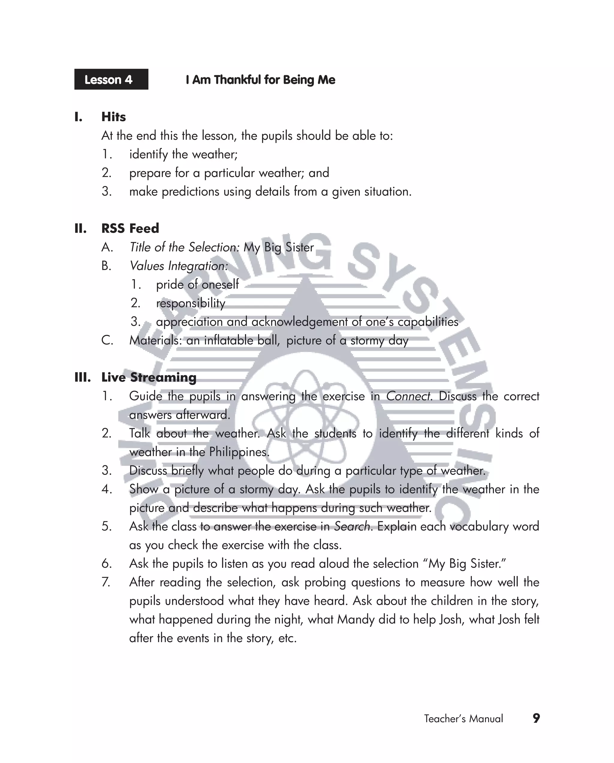 Lesson 4         I Am Thankful for Being Me


I.     Hits
       At the end this the lesson, the pupils should be able to:
       1. identify the weather;
       2. prepare for a particular weather; and
       3. make predictions using details from a given situation.


II.    RSS Feed
       A. Title of the Selection: My Big Sister
       B. Values Integration:
           1. pride of oneself
           2. responsibility
           3. appreciation and acknowledgement of one’s capabilities
       C. Materials: an inﬂatable ball, picture of a stormy day


III. Live Streaming
     1. Guide the pupils in answering the exercise in Connect. Discuss the correct
          answers afterward.
     2. Talk about the weather. Ask the students to identify the different kinds of
          weather in the Philippines.
     3. Discuss brieﬂy what people do during a particular type of weather.
     4. Show a picture of a stormy day. Ask the pupils to identify the weather in the
          picture and describe what happens during such weather.
     5. Ask the class to answer the exercise in Search. Explain each vocabulary word
          as you check the exercise with the class.
     6. Ask the pupils to listen as you read aloud the selection “My Big Sister.”
     7. After reading the selection, ask probing questions to measure how well the
          pupils understood what they have heard. Ask about the children in the story,
          what happened during the night, what Mandy did to help Josh, what Josh felt
          after the events in the story, etc.




                                                                   Teacher’s Manual   9
 