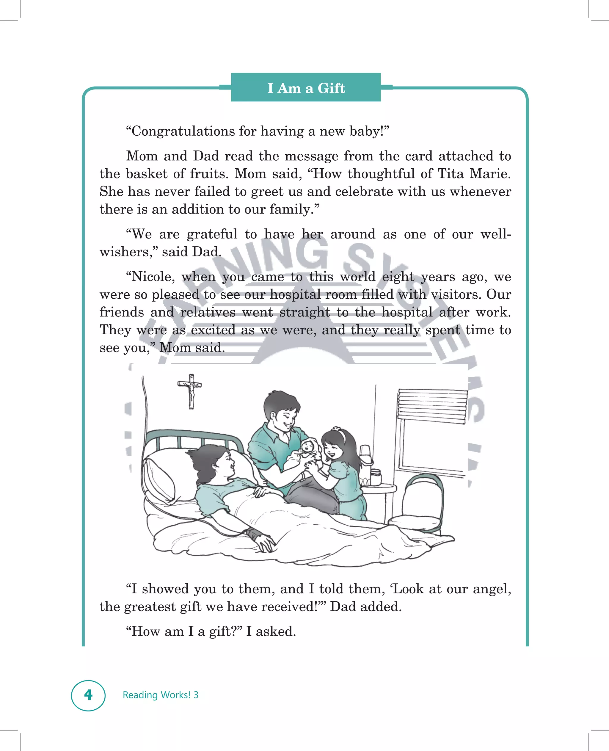I Am a Gift


        “Congratulations for having a new baby!”
        Mom and Dad read the message from the card attached to
    the basket of fruits. Mom said, “How thoughtful of Tita Marie.
    She has never failed to greet us and celebrate with us whenever
    there is an addition to our family.”
        “We are grateful to have her around as one of our well-
    wishers,” said Dad.
         “Nicole, when you came to this world eight years ago, we
    were so pleased to see our hospital room filled with visitors. Our
    friends and relatives went straight to the hospital after work.
    They were as excited as we were, and they really spent time to
    see you,” Mom said.




        “I showed you to them, and I told them, ‘Look at our angel,
    the greatest gift we have received!’” Dad added.
        “How am I a gift?” I asked.



4      Reading Works! 3
 