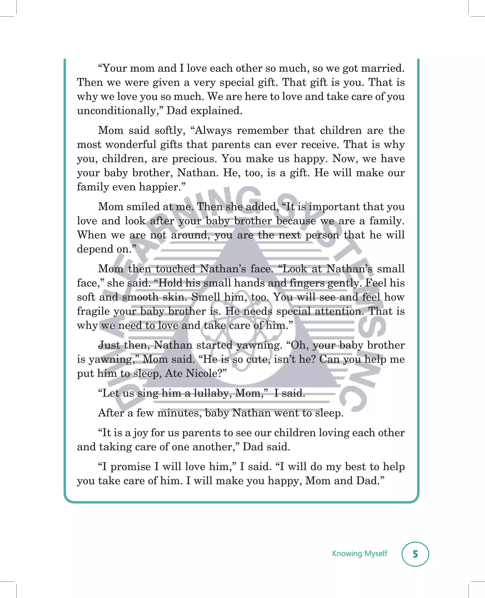 “Your mom and I love each other so much, so we got married.
Then we were given a very special gift. That gift is you. That is
why we love you so much. We are here to love and take care of you
unconditionally,” Dad explained.
    Mom said softly, “Always remember that children are the
most wonderful gifts that parents can ever receive. That is why
you, children, are precious. You make us happy. Now, we have
your baby brother, Nathan. He, too, is a gift. He will make our
family even happier.”
    Mom smiled at me. Then she added, “It is important that you
love and look after your baby brother because we are a family.
When we are not around, you are the next person that he will
depend on.”
     Mom then touched Nathan’s face. “Look at Nathan’s small
face,” she said. “Hold his small hands and fingers gently. Feel his
soft and smooth skin. Smell him, too. You will see and feel how
fragile your baby brother is. He needs special attention. That is
why we need to love and take care of him.”
     Just then, Nathan started yawning. “Oh, your baby brother
is yawning,” Mom said. “He is so cute, isn’t he? Can you help me
put him to sleep, Ate Nicole?”
    “Let us sing him a lullaby, Mom,” I said.
    After a few minutes, baby Nathan went to sleep.
    “It is a joy for us parents to see our children loving each other
and taking care of one another,” Dad said.
    “I promise I will love him,” I said. “I will do my best to help
you take care of him. I will make you happy, Mom and Dad.”




                                                     Knowing Myself     5
 