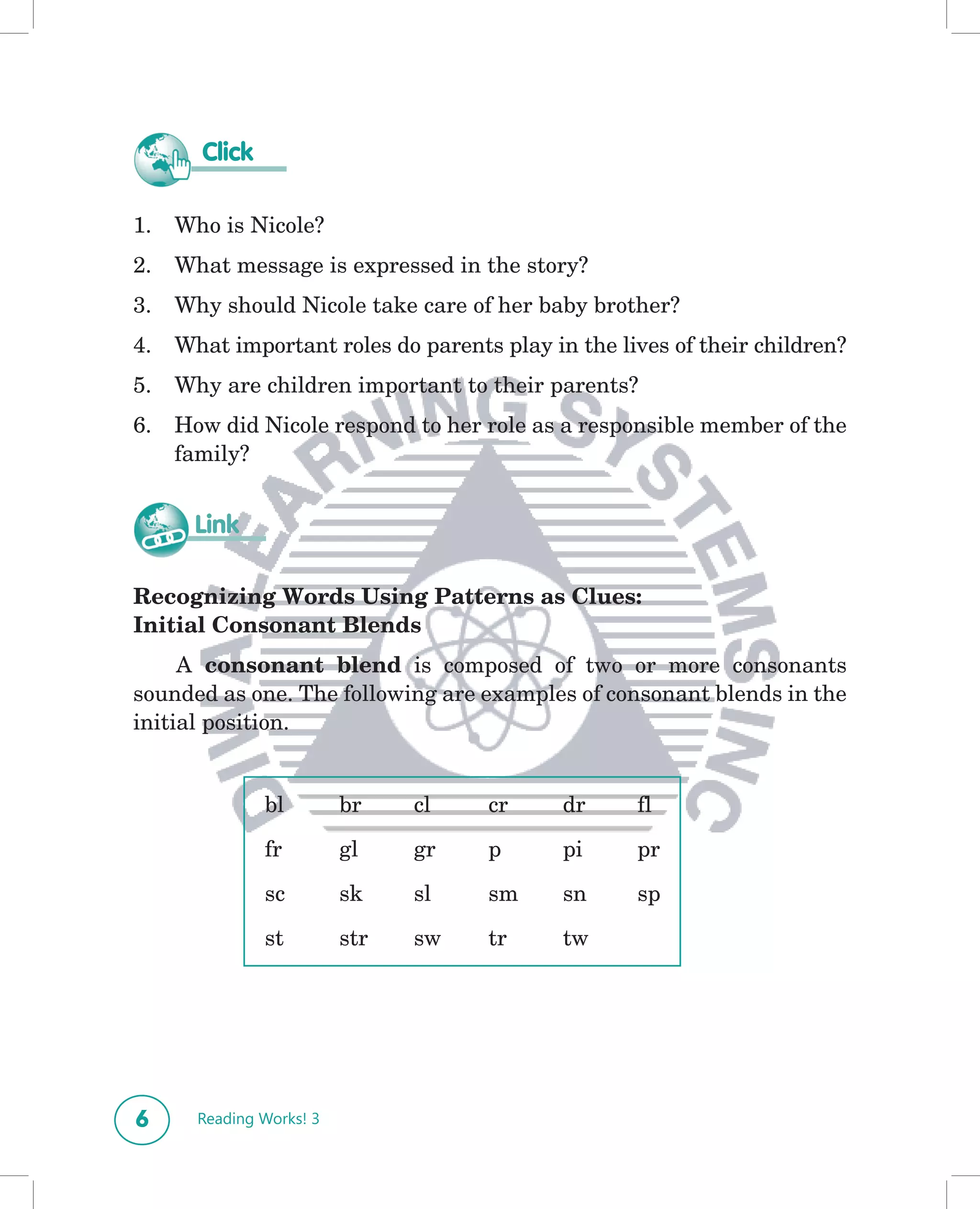 Click

1.   Who is Nicole?
2.   What message is expressed in the story?
3.   Why should Nicole take care of her baby brother?
4.   What important roles do parents play in the lives of their children?
5.   Why are children important to their parents?
6.   How did Nicole respond to her role as a responsible member of the
     family?


       Link

Recognizing Words Using Patterns as Clues:
Initial Consonant Blends
     A consonant blend is composed of two or more consonants
sounded as one. The following are examples of consonant blends in the
initial position.


               bl         br    cl   cr     dr     fl

               fr         gl    gr   p      pi     pr

               sc         sk    sl   sm     sn     sp

               st         str   sw   tr     tw




6      Reading Works! 3
 