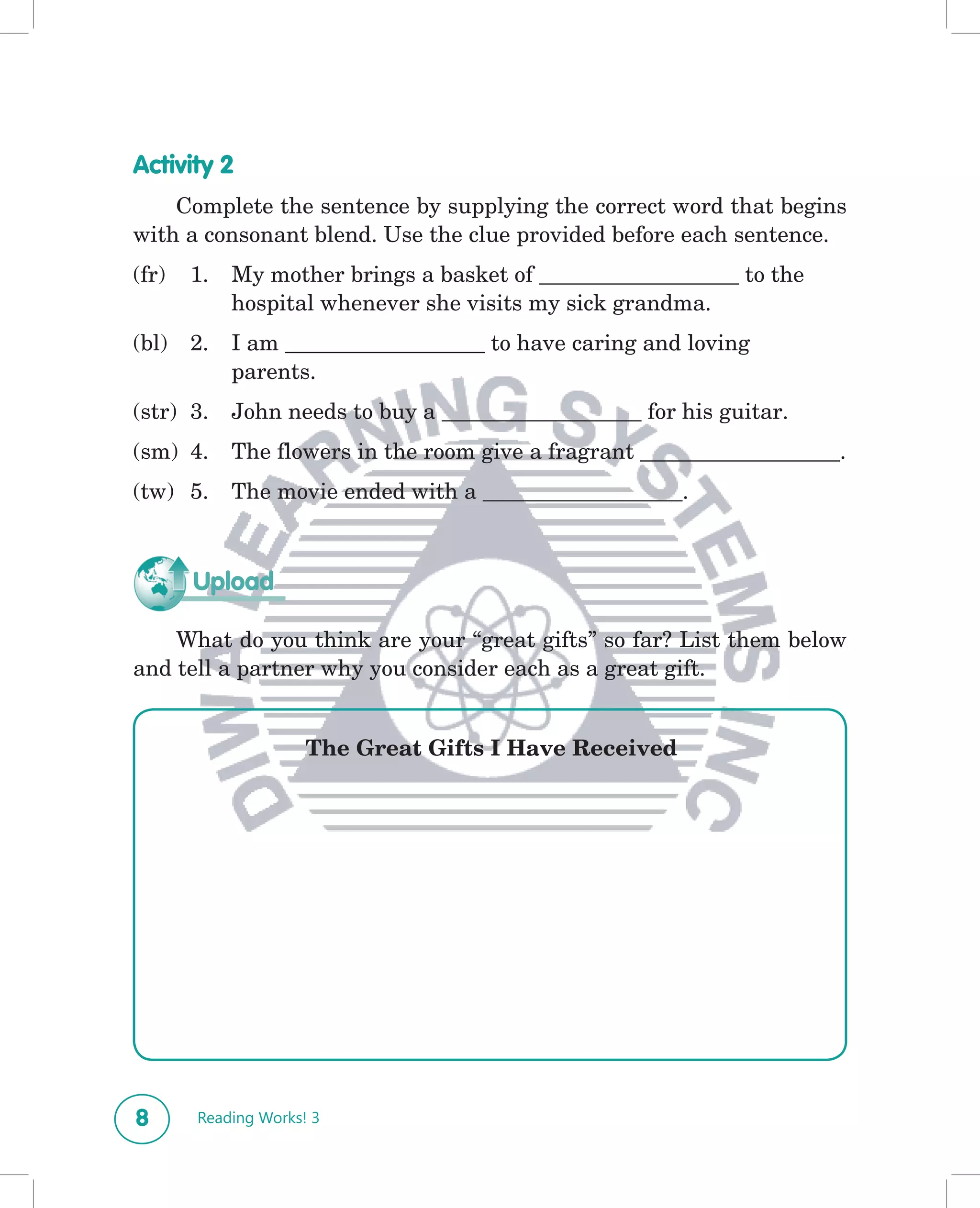 Activity 2
    Complete the sentence by supplying the correct word that begins
with a consonant blend. Use the clue provided before each sentence.
(fr)   1.   My mother brings a basket of __________________ to the
            hospital whenever she visits my sick grandma.
(bl)   2.   I am __________________ to have caring and loving
            parents.
(str) 3.    John needs to buy a __________________ for his guitar.
(sm) 4.     The flowers in the room give a fragrant __________________.
(tw) 5.     The movie ended with a __________________.



       Upload

    What do you think are your “great gifts” so far? List them below
and tell a partner why you consider each as a great gift.


                     The Great Gifts I Have Received




8      Reading Works! 3
 