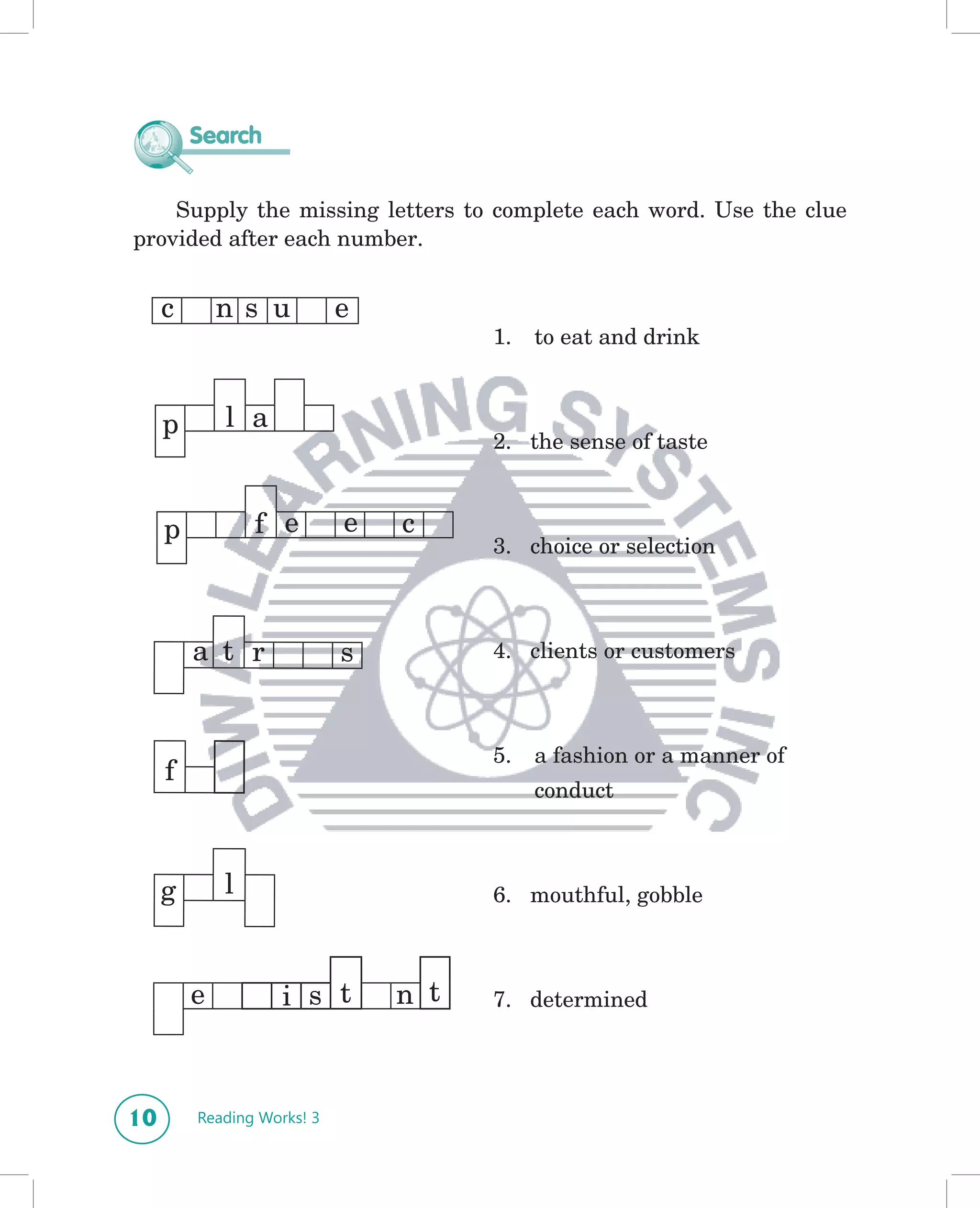 Search


    Supply the missing letters to complete each word. Use the clue
provided after each number.


     c       n s u          e
                                      1.   to eat and drink



     p       l a
                                      2. the sense of taste



     p           f e        e   c
                                      3. choice or selection



         a t r              s         4. clients or customers



                                      5.   a fashion or a manner of
     f
                                           conduct



     g       l                        6. mouthful, gobble



         e          i s t       n t   7. determined




10       Reading Works! 3
 