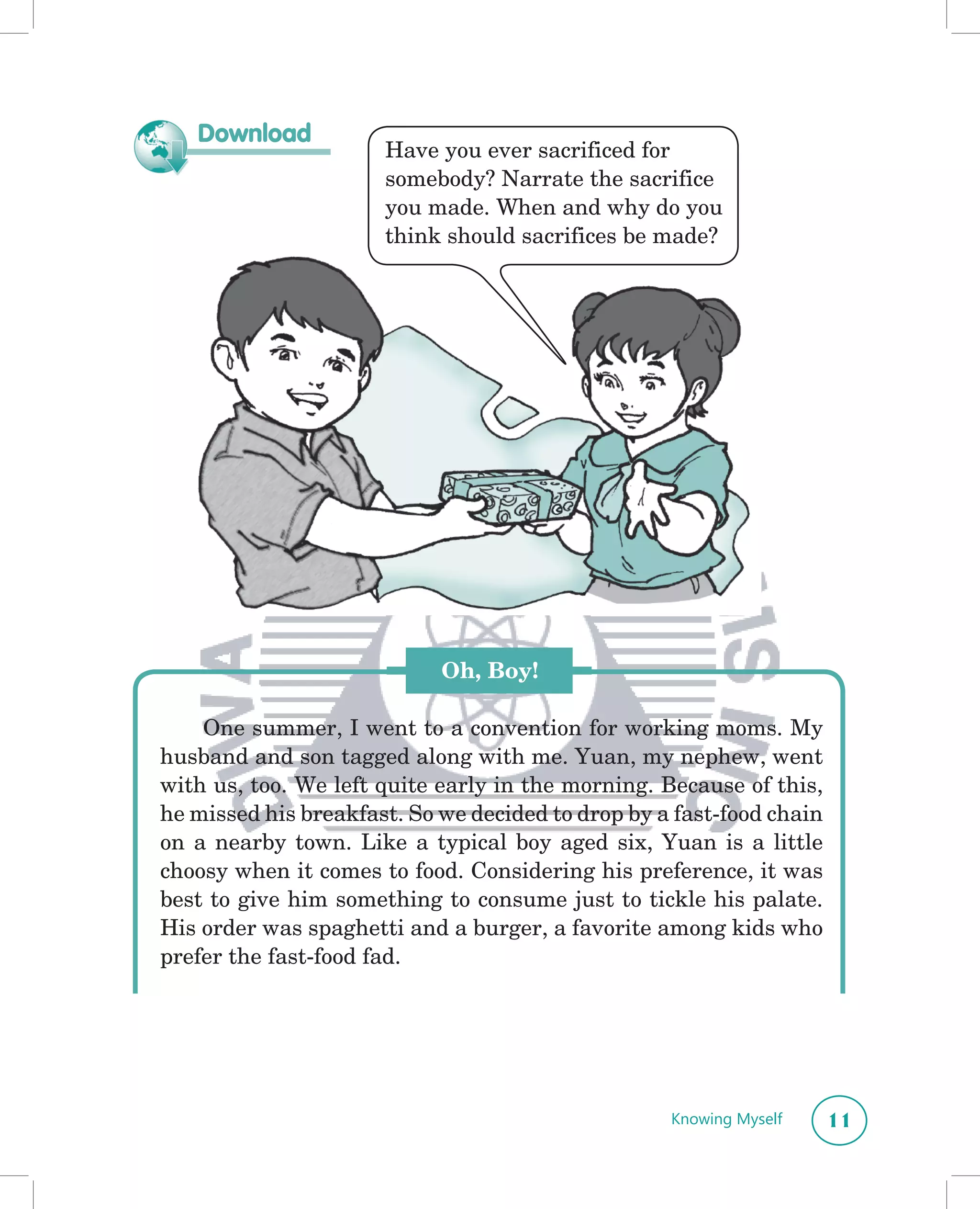 Download
                      Have you ever sacrificed for
                      somebody? Narrate the sacrifice
                      you made. When and why do you
                      think should sacrifices be made?




                            Oh, Boy!

    One summer, I went to a convention for working moms. My
husband and son tagged along with me. Yuan, my nephew, went
with us, too. We left quite early in the morning. Because of this,
he missed his breakfast. So we decided to drop by a fast-food chain
on a nearby town. Like a typical boy aged six, Yuan is a little
choosy when it comes to food. Considering his preference, it was
best to give him something to consume just to tickle his palate.
His order was spaghetti and a burger, a favorite among kids who
prefer the fast-food fad.




                                                   Knowing Myself     11
 