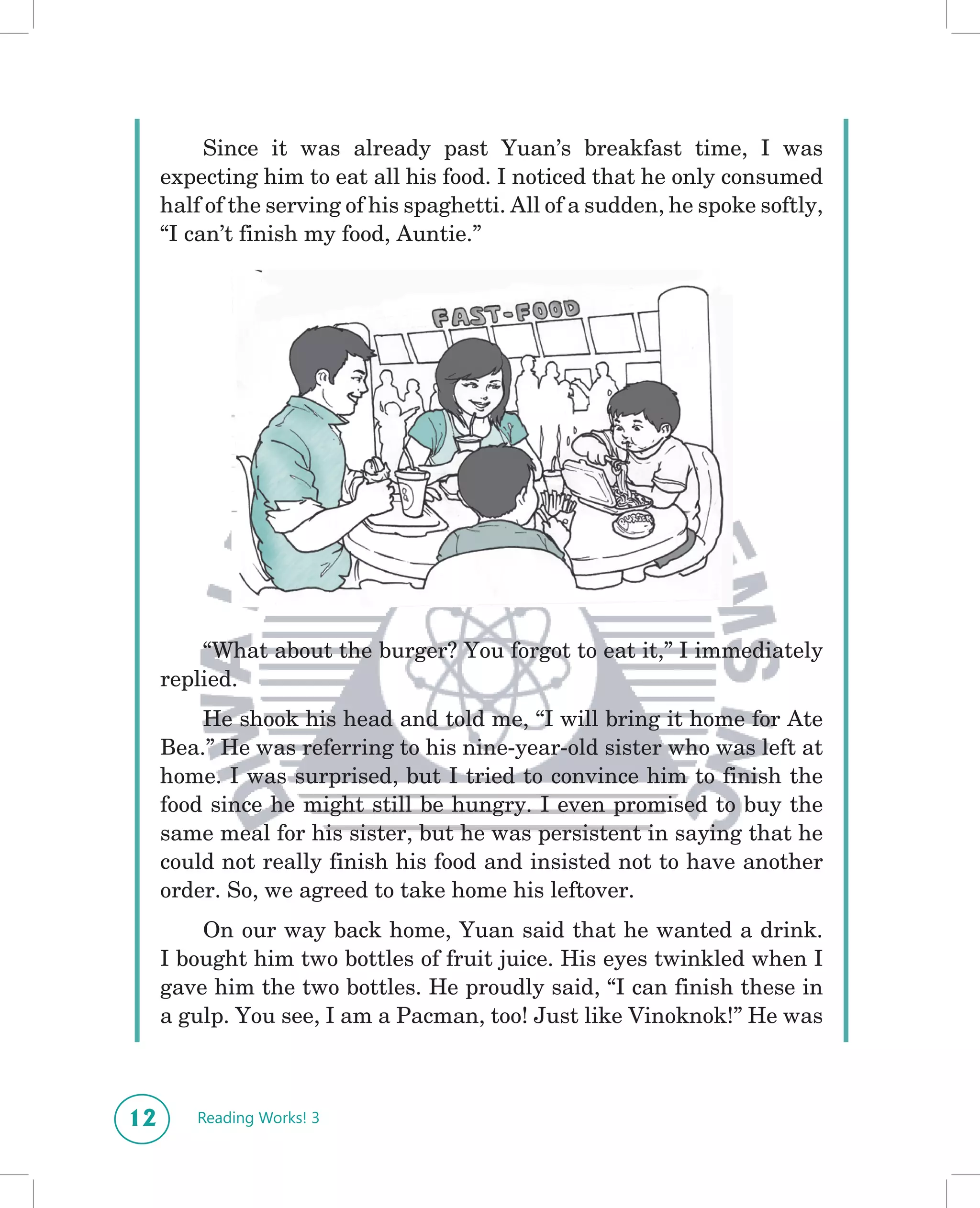Since it was already past Yuan’s breakfast time, I was
     expecting him to eat all his food. I noticed that he only consumed
     half of the serving of his spaghetti. All of a sudden, he spoke softly,
     “I can’t finish my food, Auntie.”




         “What about the burger? You forgot to eat it,” I immediately
     replied.
         He shook his head and told me, “I will bring it home for Ate
     Bea.” He was referring to his nine-year-old sister who was left at
     home. I was surprised, but I tried to convince him to finish the
     food since he might still be hungry. I even promised to buy the
     same meal for his sister, but he was persistent in saying that he
     could not really finish his food and insisted not to have another
     order. So, we agreed to take home his leftover.
         On our way back home, Yuan said that he wanted a drink.
     I bought him two bottles of fruit juice. His eyes twinkled when I
     gave him the two bottles. He proudly said, “I can finish these in
     a gulp. You see, I am a Pacman, too! Just like Vinoknok!” He was



12      Reading Works! 3
 