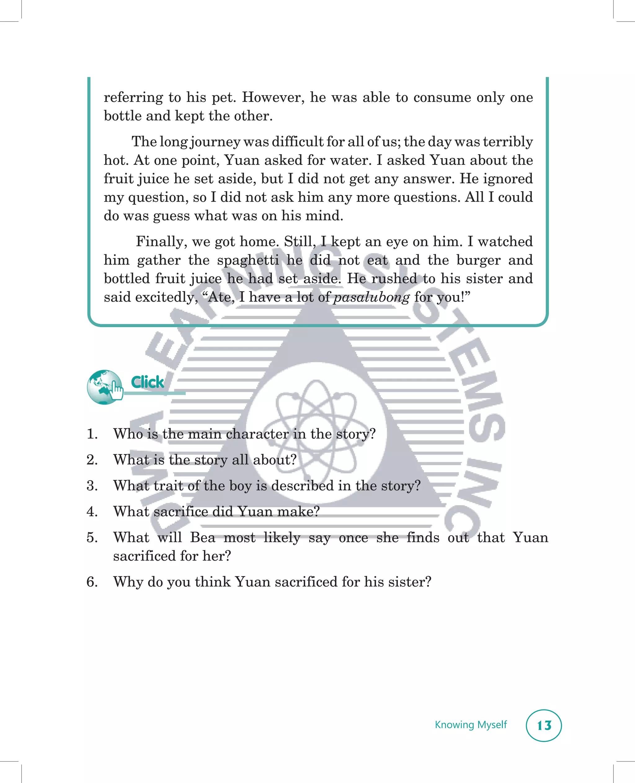 referring to his pet. However, he was able to consume only one
     bottle and kept the other.
          The long journey was difficult for all of us; the day was terribly
     hot. At one point, Yuan asked for water. I asked Yuan about the
     fruit juice he set aside, but I did not get any answer. He ignored
     my question, so I did not ask him any more questions. All I could
     do was guess what was on his mind.
          Finally, we got home. Still, I kept an eye on him. I watched
     him gather the spaghetti he did not eat and the burger and
     bottled fruit juice he had set aside. He rushed to his sister and
     said excitedly, “Ate, I have a lot of pasalubong for you!”




         Click


1.    Who is the main character in the story?
2.    What is the story all about?
3.    What trait of the boy is described in the story?
4.    What sacrifice did Yuan make?
5.    What will Bea most likely say once she finds out that Yuan
      sacrificed for her?
6.    Why do you think Yuan sacrificed for his sister?




                                                           Knowing Myself      13
 