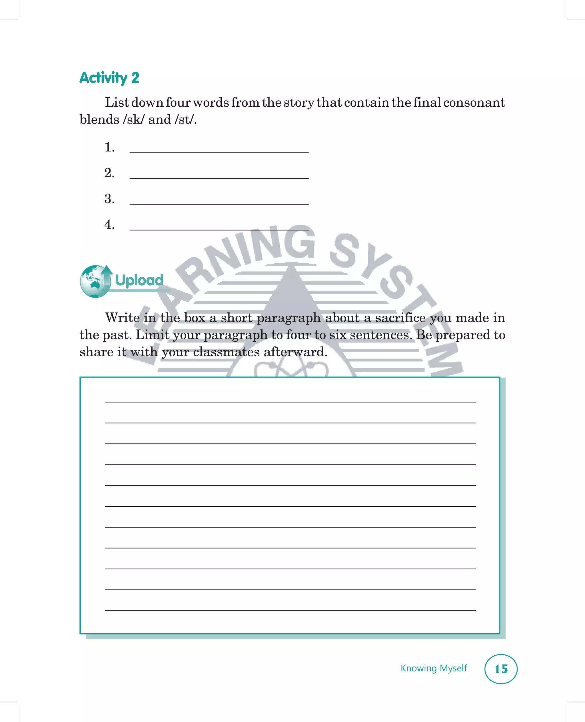 Activity 2
    List down four words from the story that contain the final consonant
blends /sk/ and /st/.

    1.    ___________________________
    2.    ___________________________
    3.    ___________________________
    4.    ___________________________



         Upload

    Write in the box a short paragraph about a sacrifice you made in
the past. Limit your paragraph to four to six sentences. Be prepared to
share it with your classmates afterward.


    ________________________________________________________
    ________________________________________________________
    ________________________________________________________
    ________________________________________________________
    ________________________________________________________
    ________________________________________________________
    ________________________________________________________
    ________________________________________________________
    ________________________________________________________
    ________________________________________________________
    ________________________________________________________



                                                      Knowing Myself   15
 