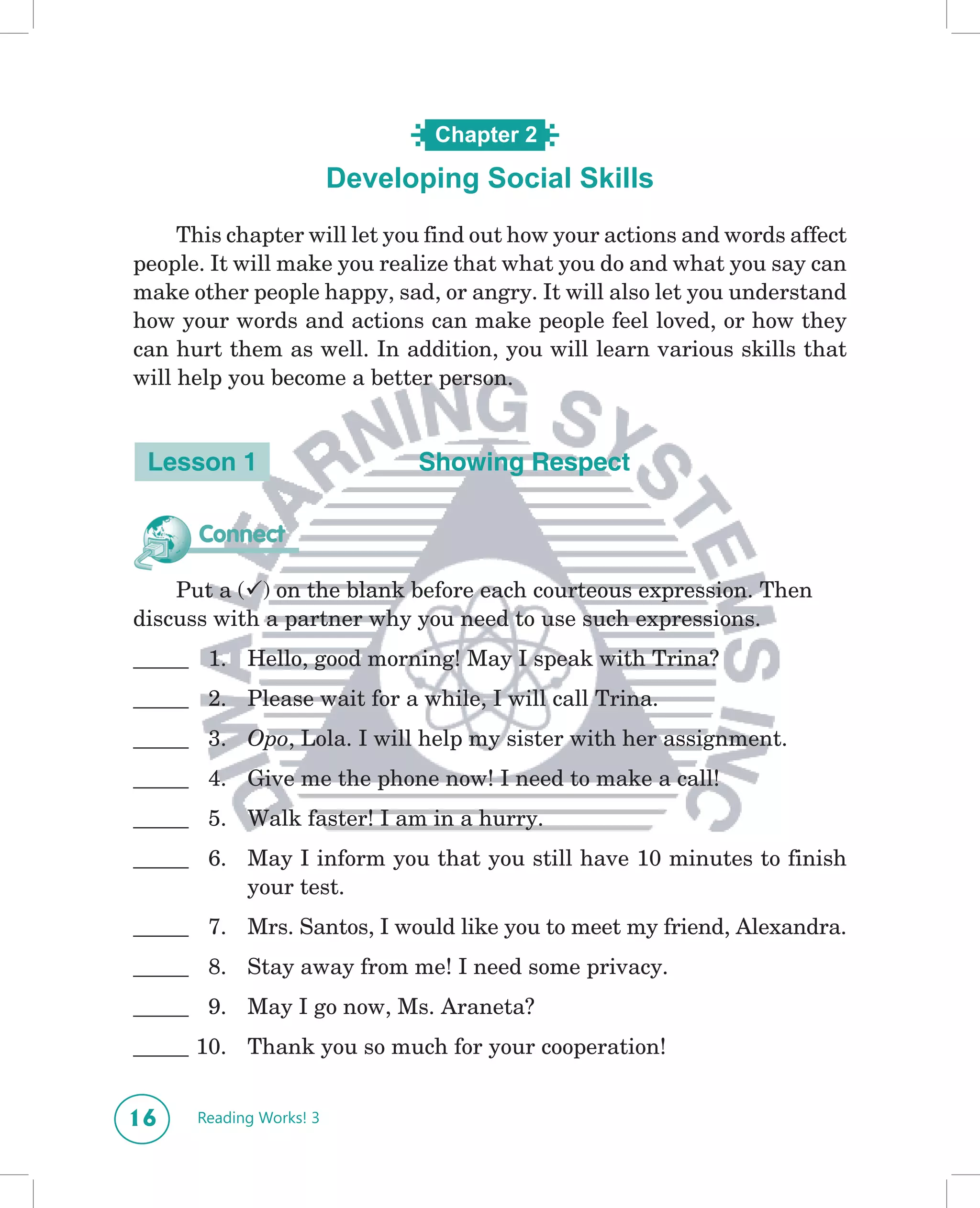 Chapter 2

                         Developing Social Skills
                            What’s in a Name?

     This chapter will let you find out how your actions and words affect
people. It will make you realize that what you do and what you say can
make other people happy, sad, or angry. It will also let you understand
how your words and actions can make people feel loved, or how they
can hurt them as well. In addition, you will learn various skills that
will help you become a better person.


 Lesson 1                      Showing Respect

      Connect

    Put a () on the blank before each courteous expression. Then
discuss with a partner why you need to use such expressions.
_____ 1. Hello, good morning! May I speak with Trina?
_____ 2. Please wait for a while, I will call Trina.
_____ 3. Opo, Lola. I will help my sister with her assignment.
_____ 4. Give me the phone now! I need to make a call!
_____ 5. Walk faster! I am in a hurry.
_____ 6. May I inform you that you still have 10 minutes to finish
         your test.
_____ 7. Mrs. Santos, I would like you to meet my friend, Alexandra.
_____ 8. Stay away from me! I need some privacy.
_____ 9. May I go now, Ms. Araneta?
_____ 10. Thank you so much for your cooperation!


16    Reading Works! 3
 
