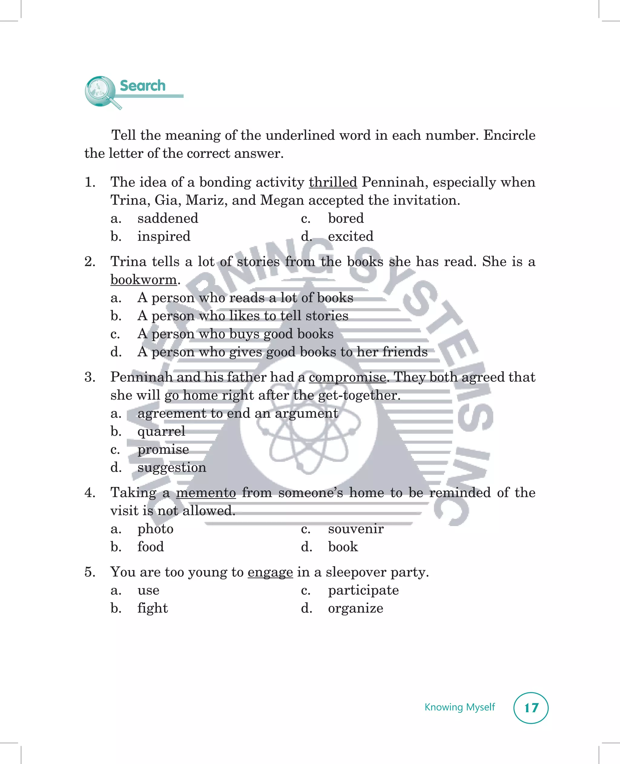 Search


     Tell the meaning of the underlined word in each number. Encircle
the letter of the correct answer.

1.   The idea of a bonding activity thrilled Penninah, especially when
     Trina, Gia, Mariz, and Megan accepted the invitation.
     a. saddened                   c. bored
     b. inspired                   d. excited
2.   Trina tells a lot of stories from the books she has read. She is a
     bookworm.
     a. A person who reads a lot of books
     b. A person who likes to tell stories
     c. A person who buys good books
     d. A person who gives good books to her friends
3.   Penninah and his father had a compromise. They both agreed that
     she will go home right after the get-together.
     a. agreement to end an argument
     b. quarrel
     c. promise
     d. suggestion
4.   Taking a memento from someone’s home to be reminded of the
     visit is not allowed.
     a. photo                 c. souvenir
     b. food                  d. book
5.   You are too young to engage in a sleepover party.
     a. use                       c. participate
     b. fight                     d. organize




                                                     Knowing Myself   17
 