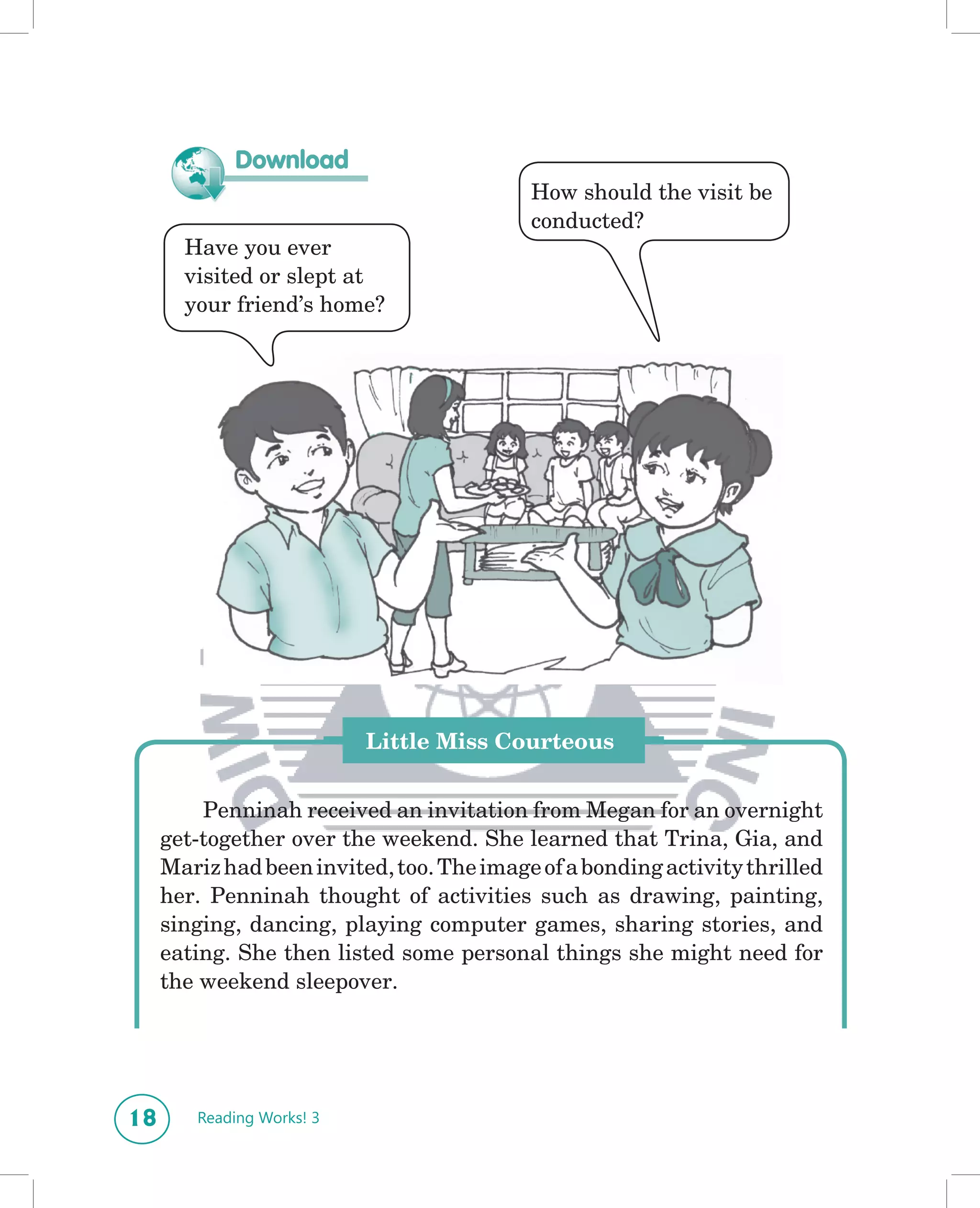 Download
                                           How should the visit be
                                           conducted?
       Have you ever
       visited or slept at
       your friend’s home?




                           Little Miss Courteous


         Penninah received an invitation from Megan for an overnight
     get-together over the weekend. She learned that Trina, Gia, and
     Mariz had been invited, too. The image of a bonding activity thrilled
     her. Penninah thought of activities such as drawing, painting,
     singing, dancing, playing computer games, sharing stories, and
     eating. She then listed some personal things she might need for
     the weekend sleepover.




18      Reading Works! 3
 