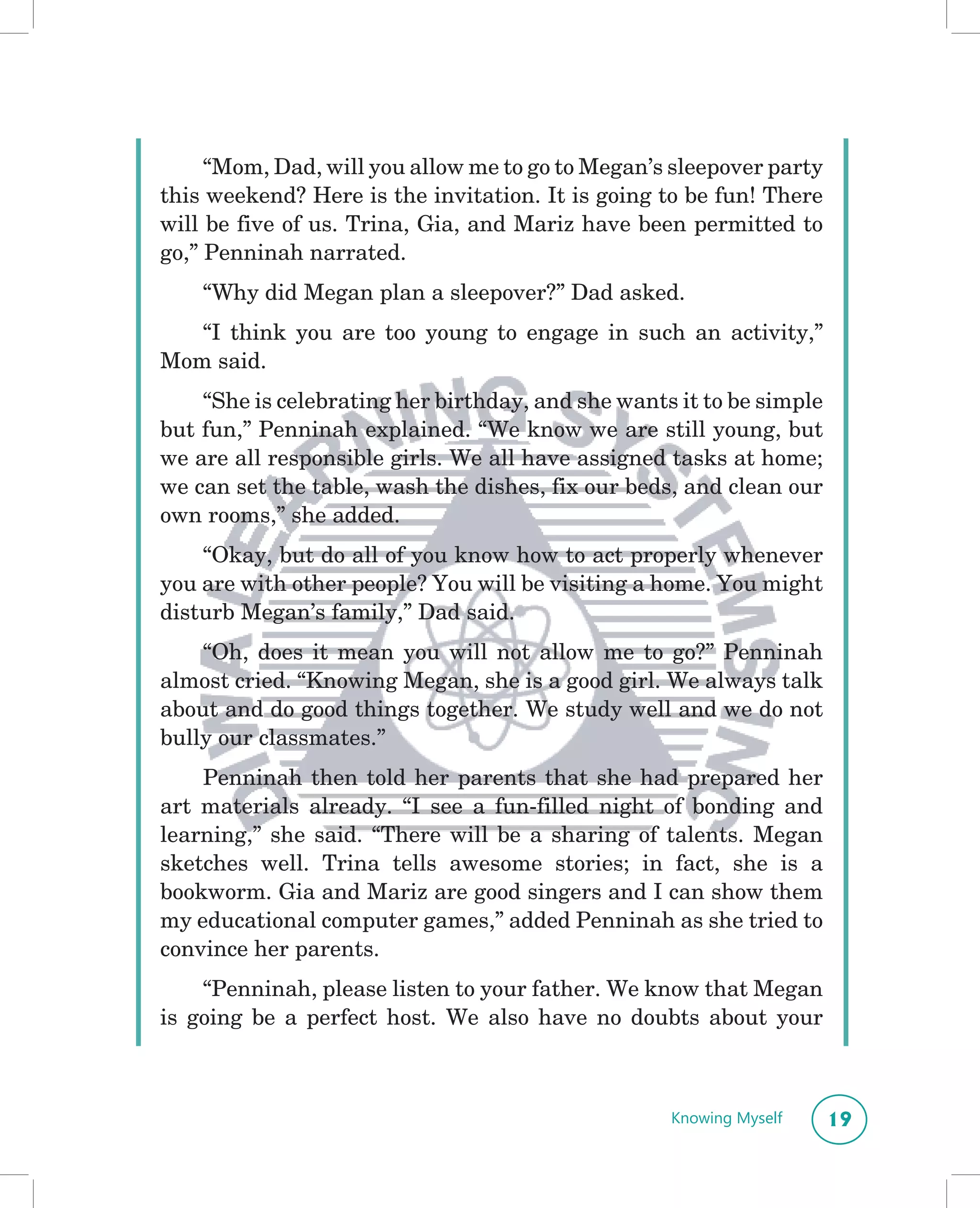 “Mom, Dad, will you allow me to go to Megan’s sleepover party
this weekend? Here is the invitation. It is going to be fun! There
will be five of us. Trina, Gia, and Mariz have been permitted to
go,” Penninah narrated.
    “Why did Megan plan a sleepover?” Dad asked.
   “I think you are too young to engage in such an activity,”
Mom said.
    “She is celebrating her birthday, and she wants it to be simple
but fun,” Penninah explained. “We know we are still young, but
we are all responsible girls. We all have assigned tasks at home;
we can set the table, wash the dishes, fix our beds, and clean our
own rooms,” she added.
    “Okay, but do all of you know how to act properly whenever
you are with other people? You will be visiting a home. You might
disturb Megan’s family,” Dad said.
    “Oh, does it mean you will not allow me to go?” Penninah
almost cried. “Knowing Megan, she is a good girl. We always talk
about and do good things together. We study well and we do not
bully our classmates.”
    Penninah then told her parents that she had prepared her
art materials already. “I see a fun-filled night of bonding and
learning,” she said. “There will be a sharing of talents. Megan
sketches well. Trina tells awesome stories; in fact, she is a
bookworm. Gia and Mariz are good singers and I can show them
my educational computer games,” added Penninah as she tried to
convince her parents.
    “Penninah, please listen to your father. We know that Megan
is going be a perfect host. We also have no doubts about your



                                                   Knowing Myself     19
 
