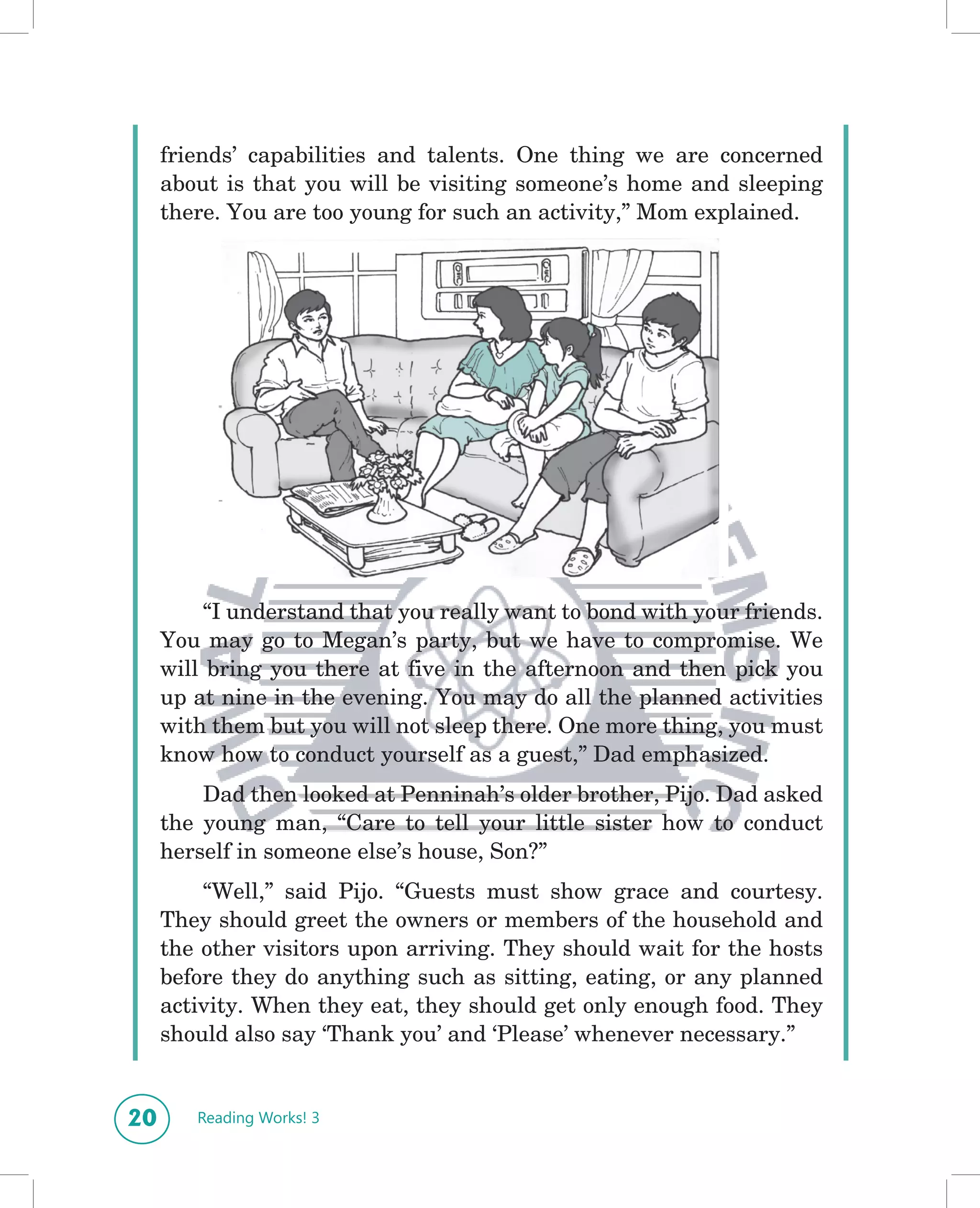 friends’ capabilities and talents. One thing we are concerned
     about is that you will be visiting someone’s home and sleeping
     there. You are too young for such an activity,” Mom explained.




          “I understand that you really want to bond with your friends.
     You may go to Megan’s party, but we have to compromise. We
     will bring you there at five in the afternoon and then pick you
     up at nine in the evening. You may do all the planned activities
     with them but you will not sleep there. One more thing, you must
     know how to conduct yourself as a guest,” Dad emphasized.
         Dad then looked at Penninah’s older brother, Pijo. Dad asked
     the young man, “Care to tell your little sister how to conduct
     herself in someone else’s house, Son?”
         “Well,” said Pijo. “Guests must show grace and courtesy.
     They should greet the owners or members of the household and
     the other visitors upon arriving. They should wait for the hosts
     before they do anything such as sitting, eating, or any planned
     activity. When they eat, they should get only enough food. They
     should also say ‘Thank you’ and ‘Please’ whenever necessary.”


20      Reading Works! 3
 