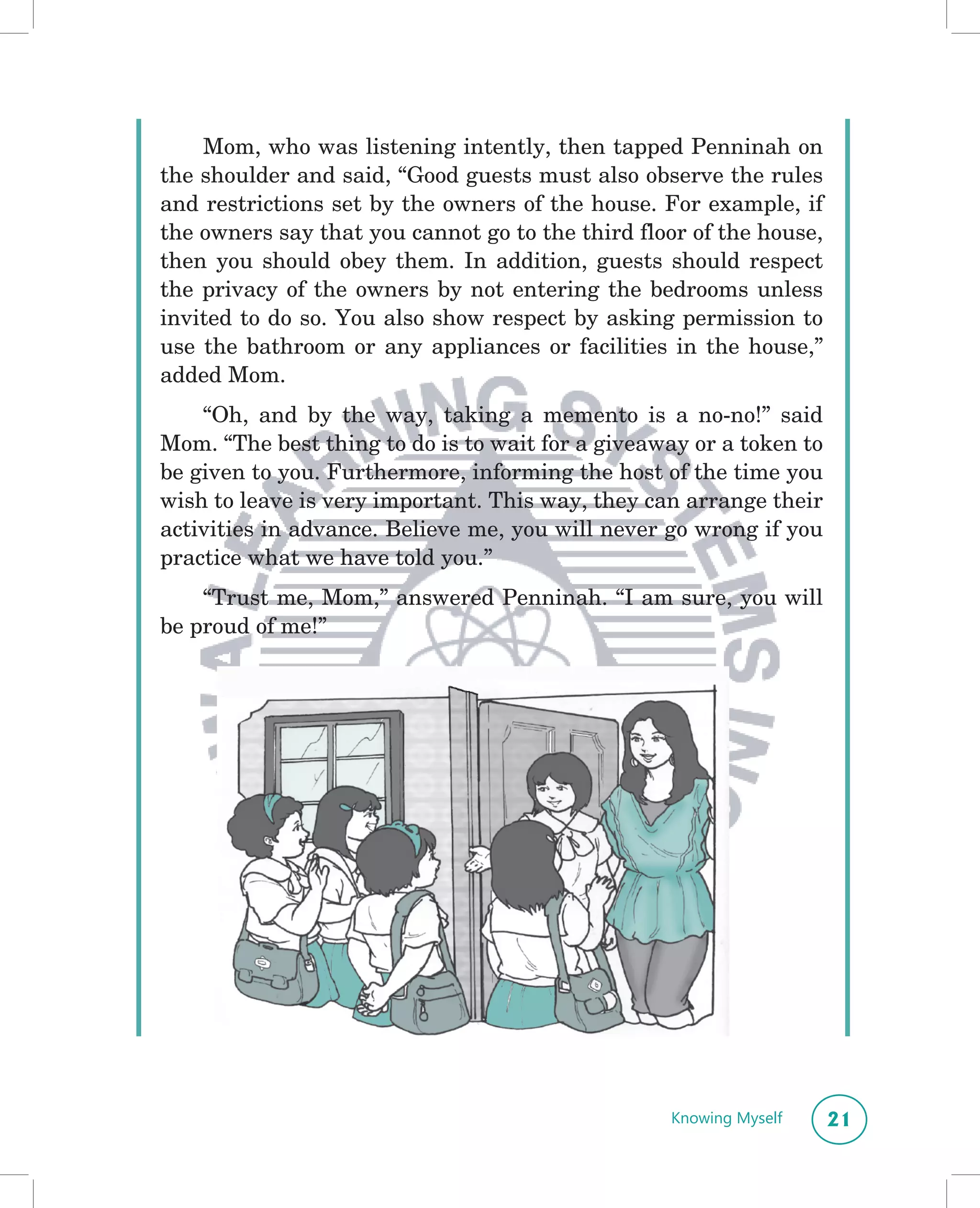 Mom, who was listening intently, then tapped Penninah on
the shoulder and said, “Good guests must also observe the rules
and restrictions set by the owners of the house. For example, if
the owners say that you cannot go to the third floor of the house,
then you should obey them. In addition, guests should respect
the privacy of the owners by not entering the bedrooms unless
invited to do so. You also show respect by asking permission to
use the bathroom or any appliances or facilities in the house,”
added Mom.
    “Oh, and by the way, taking a memento is a no-no!” said
Mom. “The best thing to do is to wait for a giveaway or a token to
be given to you. Furthermore, informing the host of the time you
wish to leave is very important. This way, they can arrange their
activities in advance. Believe me, you will never go wrong if you
practice what we have told you.”
    “Trust me, Mom,” answered Penninah. “I am sure, you will
be proud of me!”




                                                  Knowing Myself     21
 