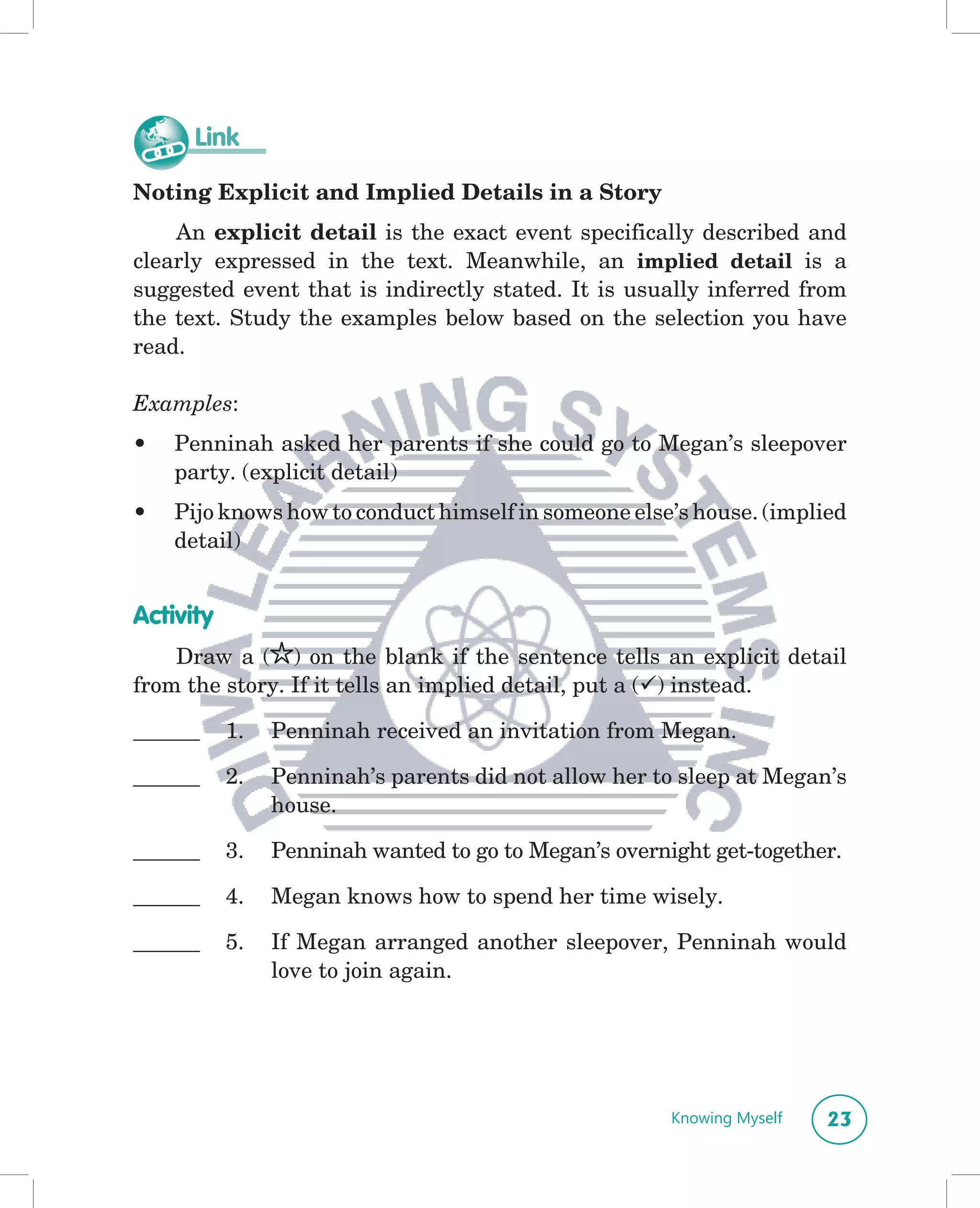 Link

Noting Explicit and Implied Details in a Story
    An explicit detail is the exact event specifically described and
clearly expressed in the text. Meanwhile, an implied detail is a
suggested event that is indirectly stated. It is usually inferred from
the text. Study the examples below based on the selection you have
read.

Examples:
•   Penninah asked her parents if she could go to Megan’s sleepover
    party. (explicit detail)
•   Pijo knows how to conduct himself in someone else’s house. (implied
    detail)


Activity
    Draw a ( ) on the blank if the sentence tells an explicit detail
from the story. If it tells an implied detail, put a () instead.

______     1.   Penninah received an invitation from Megan.

______     2.   Penninah’s parents did not allow her to sleep at Megan’s
                house.

______     3.   Penninah wanted to go to Megan’s overnight get-together.

______     4.   Megan knows how to spend her time wisely.

______     5.   If Megan arranged another sleepover, Penninah would
                love to join again.




                                                       Knowing Myself   23
 