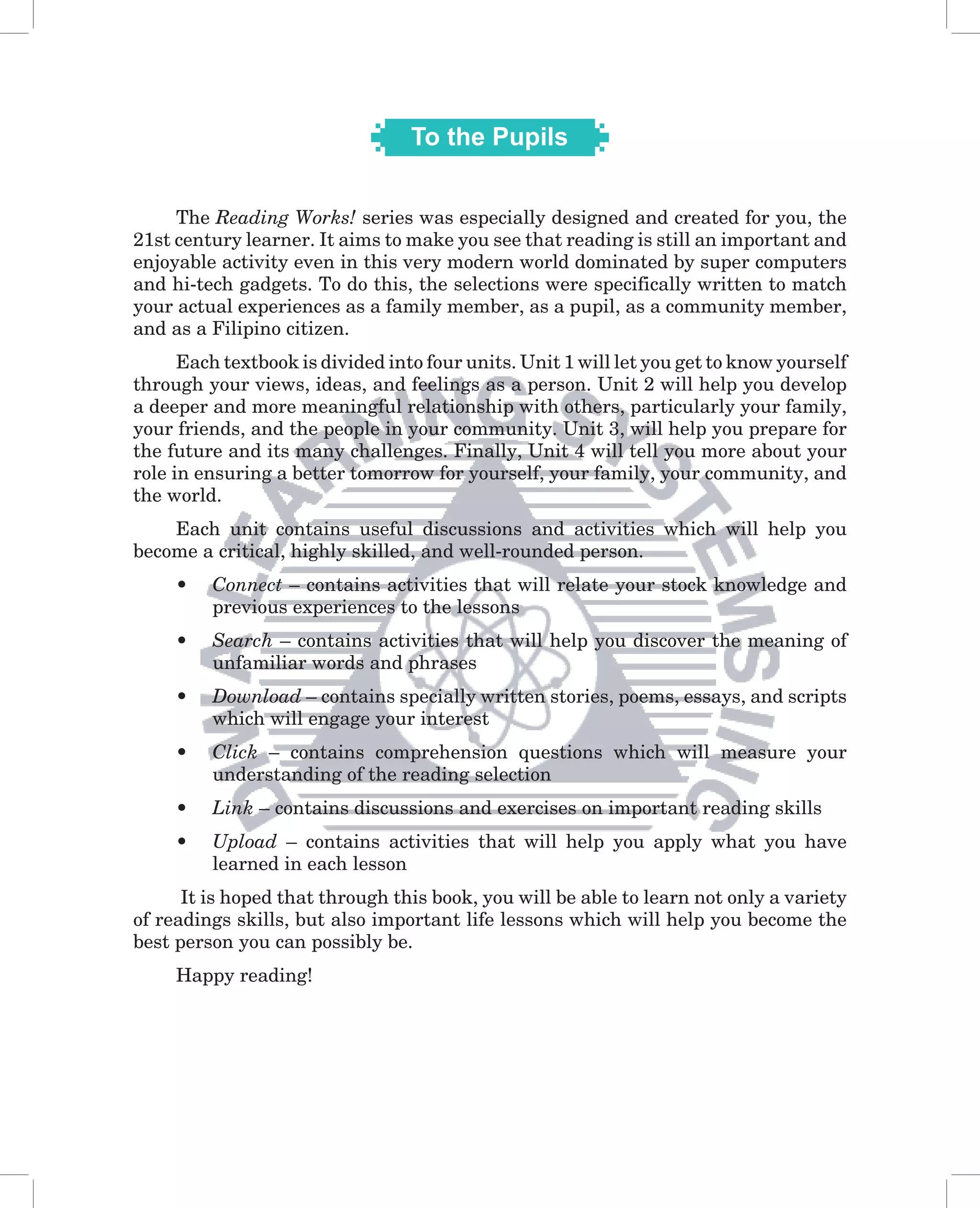 To the Pupils


     The Reading Works! series was especially designed and created for you, the
21st century learner. It aims to make you see that reading is still an important and
enjoyable activity even in this very modern world dominated by super computers
and hi-tech gadgets. To do this, the selections were specifically written to match
your actual experiences as a family member, as a pupil, as a community member,
and as a Filipino citizen.
      Each textbook is divided into four units. Unit 1 will let you get to know yourself
through your views, ideas, and feelings as a person. Unit 2 will help you develop
a deeper and more meaningful relationship with others, particularly your family,
your friends, and the people in your community. Unit 3, will help you prepare for
the future and its many challenges. Finally, Unit 4 will tell you more about your
role in ensuring a better tomorrow for yourself, your family, your community, and
the world.
    Each unit contains useful discussions and activities which will help you
become a critical, highly skilled, and well-rounded person.
     •   Connect – contains activities that will relate your stock knowledge and
         previous experiences to the lessons
     •   Search – contains activities that will help you discover the meaning of
         unfamiliar words and phrases
     •   Download – contains specially written stories, poems, essays, and scripts
         which will engage your interest
     •   Click – contains comprehension questions which will measure your
         understanding of the reading selection
     •   Link – contains discussions and exercises on important reading skills
     •   Upload – contains activities that will help you apply what you have
         learned in each lesson
      It is hoped that through this book, you will be able to learn not only a variety
of readings skills, but also important life lessons which will help you become the
best person you can possibly be.
     Happy reading!
 